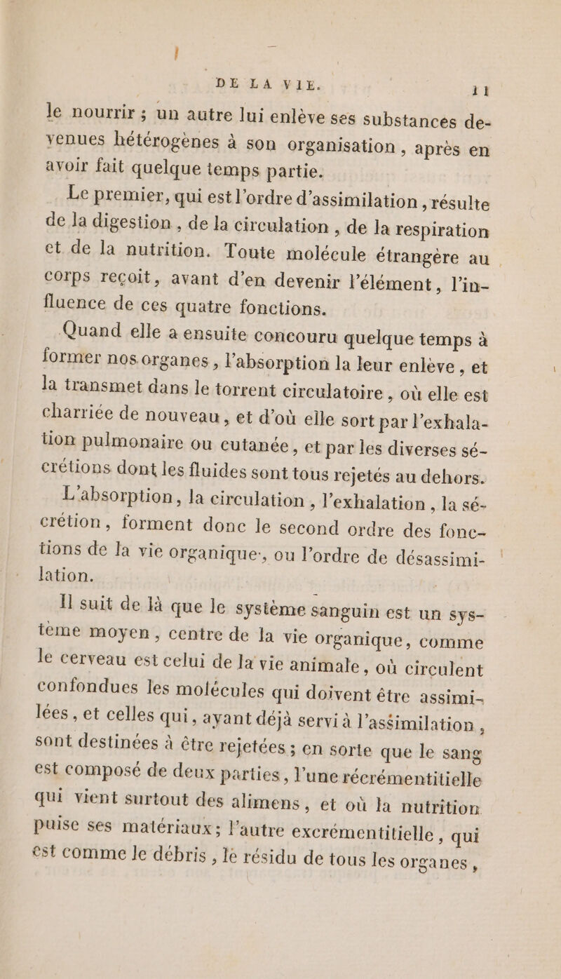 le nourrir ; un autre lui enlève ses substances de- yenues hétérogènes à son organisation , après en avoir fait quelque temps partie. Le premier, qui est l’ordre d’assimilation résulte de Ja digestion , de la circulation , de la respiration et. de la nutrition. Toute molécule étrangère au. COrps reçoit, avant d’en devenir l'élément, l’in- fluence de ces quatre fonctions. Quand elle a ensuite concouru quelque temps à former nos organes, l'absorption la leur enlève , et la transmet dans le torrent circulatoire , où elle est charriée de nouveau, et d’où elle sort par l’exhala- tion pulmonaire ou cutanée, et par les diverses sé- crétions dont les fluides sont tous rejetés au dehors. L'absorption, la circulation , l’exhalation , la sé- crétion, forment donc le second ordre des fonc- tions de Ja vie Organique:, ou l’ordre de désassimi- lation. Il suit de là que le système sanguin est un sys- eme moyen, centre de la vie organique, comme le cerveau est celui de la vie animale , où circulent confondues les molécules qui doivent être assimi- lées , et celles qui, ayant déjà servi à l'assimilation , sont destinées à être rejetées; en sorte que le sang est composé de deux parties, l’une récrémentitielle qui vient surtout des alimens, et où la nutrition puise ses matériaux; l’autre excrémentitielle , qui est comme le débris , le résidu de tous les organes,