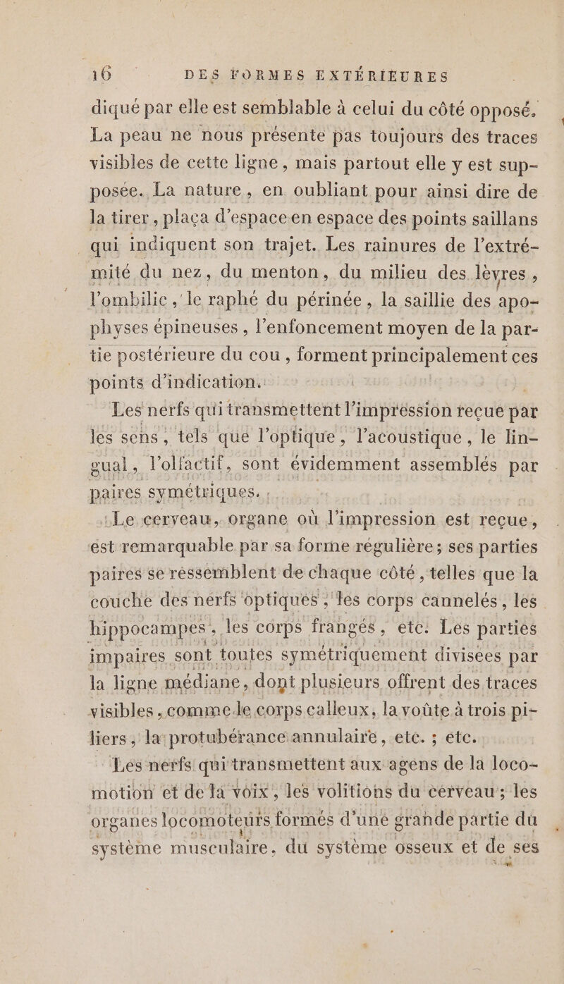 diqué par elle est semblable à celui du côté OPPOSÉ. La peau ne nous présente pas toujours des traces visibles de cette ligne, mais partout elle y est sup- posée. La nature, en oubliant pour ainsi dire de la tirer, plaça d’espaceen espace des points saillans _qui indiquent son trajet. Les rainures de l’extré- mité du nez, du menton, du milieu des lèvres j l’ombilie ,'le raphé du périnée , la saillie des apo- physes épineuses , l’enfoncement moyen de la par- tie postérieure du cou , forment principalement ces points d'indication. Les nerfs qui transmettent l'impression recue par les sens, tels que l’optique, l’acoustique, le lin- gual, l'olfactif, sont évidemment assemblés par paires symétrique Sa: «Le cerveau, organe où l'impression est reçue, est remarquable par sa forme régulière; ses parties paires se ressemblent de chaque côté , telles que la couche des nerfs optiques ; les corps cannelés, les” hippocampes ». les corps frangés &gt; etc: Les parties impaires. sont toutes symétriquement divisees par la ligne médiane, dont plusieurs offrent des. traces visibles, comme. le corps calleux, la voûte à trois pi- liers , la:protubérance annulaire, etc. ; etc. Lés nerfs qui transmettent aux agens de la 1oco- motion et de Ta voix, les volitions du cerveau; les organes locomotenirs formés d’une gr ande partie du système musculaire, du système osseux et de, ses