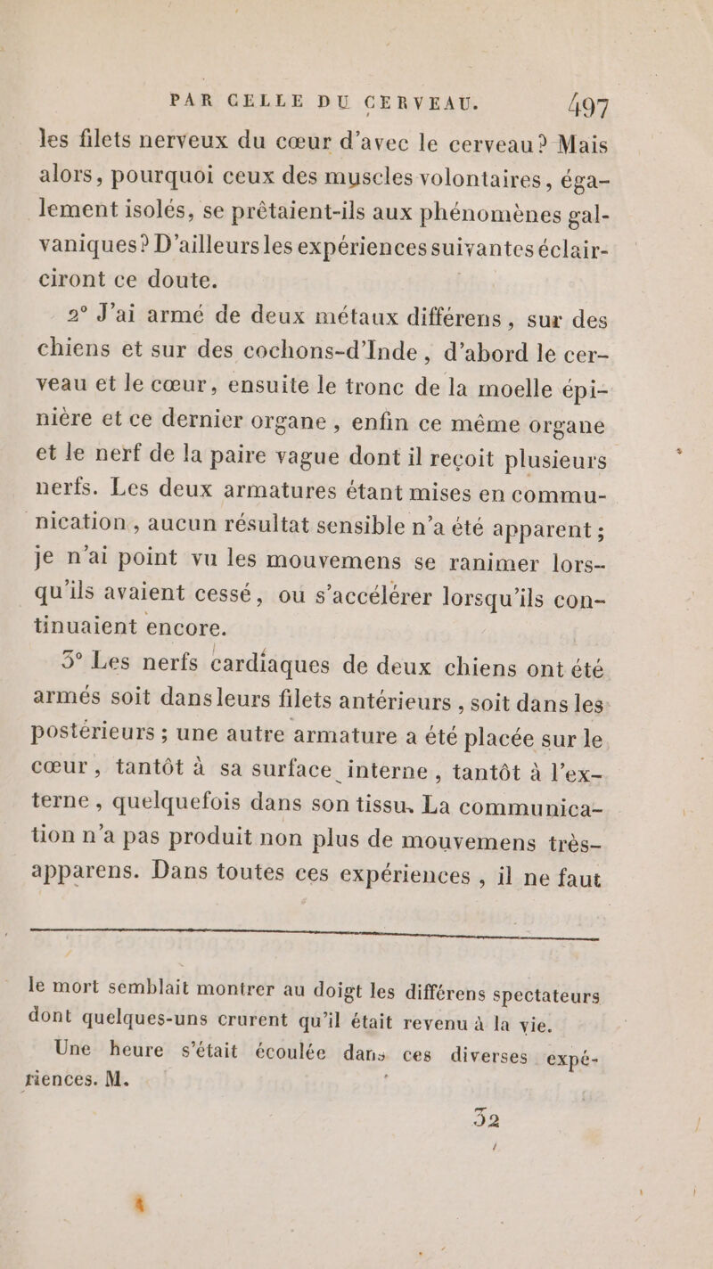 les filets nerveux du cœur d’avec le cerveau ? Mais alors, pourquoi ceux des muscles volontaires, éga- lement isolés, se prètaient-ils aux phénomènes gal- vaniques? D'ailleursles expériences suivanteséclair- ciront ce doute. 2° J'ai armé de deux métaux différens , sur des chiens et sur des cochons-d’Inde , d’abord le cer- veau et le cœur, ensuite le tronc de la moelle épi- nière et ce dernier organe , enfin ce même organe et le nerf de la paire vague dont il recoit plusieurs nerfs. Les deux armatures étant mises en commu- nication , aucun résultat sensible n’a été apparent ; je n'ai point vu les mouvemens se ranimer lors- qu'ils avaient cessé, ou s’accélérer lorsqu'ils con- tinuaient encore. 5° Les nerfs cardiaques de deux chiens ont été armés soit dans leurs filets antérieurs , soit dans les- postérieurs ; une autre armature a été placée sur le cœur, tantôt à sa surface interne , tantôt à l’ex- terne , quelquefois dans son tissu, La communica- ton n'a pas produit non plus de mouvemens très- apparens. Dans toutes ces expériences , il ne faut ——————————————_———— le mort semblait montrer au doigt les différens spectateurs dont quelques-uns crurent qu’il était revenu à la vie. Une heure s'était écoulée dans ces diverses expé- riences. M. ; 32 {