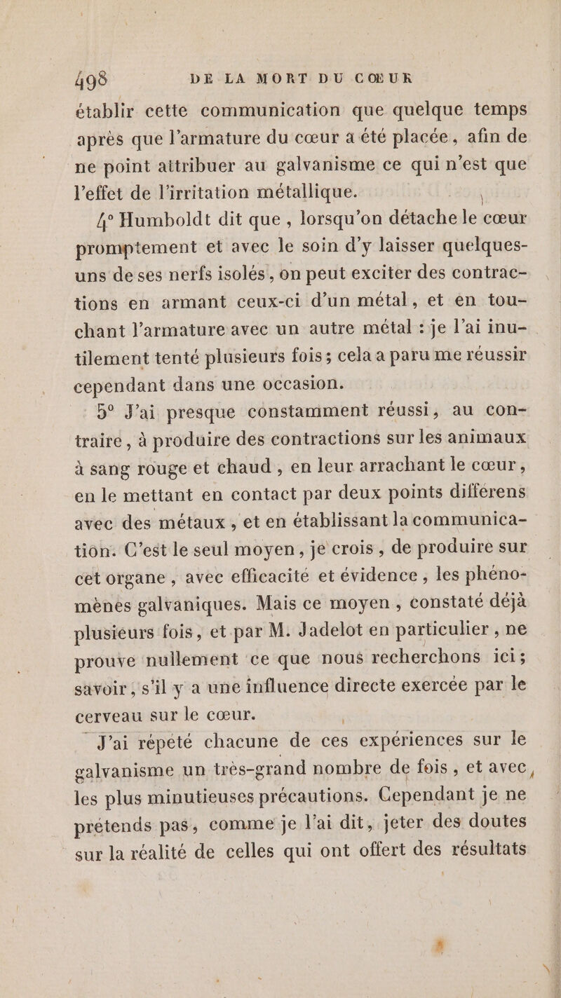 établir cette communication que quelque temps après que l’armature du cœur à été placée, afin de ne point attribuer au galvanisme ce qui n’est que l'effet de l'irritation métallique. R 4° Humboldt dit que, lorsqu'on ddauhé le cœur promptement et avec le soin d'y laisser quelques- uns de ses nerfs isolés, on peut exciter des contrac- tions en armant ceux-ci d’un métal, et en tou- chant l’armature avec un autre métal : je l'ai inu- tilement tenté plusieurs fois; cela a paru me réussir cependant dans une occasion. 5° J'ai presque constamment réussi, au con- traire, à produire des contractions sur les animaux à sang rouge et chaud , en leur arrachant le cœur, en le mettant en contact par deux points difierens avec des métaux , et en établissant la communica- tion. C’est le seul moyen, je crois , de produire sur cet organe , avec efficacité et évidence , les phéno- mènes galvaniques. Mais ce moyen, constaté déjà plusieurs fois, et-par M. Jadelot en particulier , ne prouve nullement ce que nous recherchons ici; savoir ; s’il y à une influence directe exercée par le cerveau sur le cœur. | J'ai répété chacune de ces expériences sur le galvanisme un très-grand nombre de fois , et avec, les plus minutieuses précautions. Cependant ; je ne prétends pas, comme je l’ai dit, jeter des doutes sur la réalité de celles qui ont offert des résultats