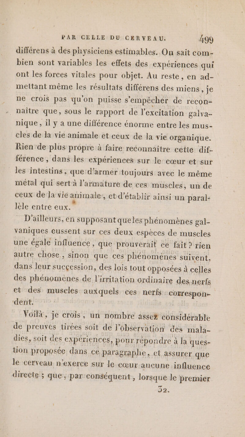 différens à des physiciens estimables. On sait com- bien sont variables les effets des expériences qui ont les forces vitales pour objet. Au reste, en ad- mettant même les résultats différens des miens, je ne crois pas qu'on puisse s'empêcher de recon- naître que, sous le rapport de l'excitation galva- nique , il y à une différence énorme entre les mus- cles de la vie animale et ceux de la vie organique. Rien ‘de plus propre à faire reconnaître cette ‘dif- férence , dans les expériences sur le’ cœur et sur les intestins, que:d’armer toujours avec le même métal qui sert à l’armature de ces muscles, un de ceux de la vié animale, et d’ ue ainsi un paral- lèle entre eux.” D'ailleurs, en supposant queles phénomènes gal- vaniques eussent sur ces deux espèces de muscles une égale influence, que prouverait cé fait ? rien autre chose , sinon que ces phénomènes suivent, dans leur sucçession, des lois tout opposées à celles des phénomènes de l'irritation ordinaire des nerfs et des muscles auxquels ces. nerfs. coxrespon- | dent. | Voilà, je crois, un nombre asse# vilaine de preuves tirées soit de l'observation des mala- dies, soit des expériences, pour répondre à la ques- tion proposée dans ce paragraphe, ct assurer que le cerveau n’exerce sur le cœur aucune influence directe ; que, par: conséquent , lorsque le premier 7 92,