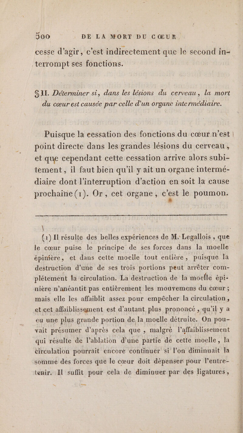 cesse d’agir, c'est indirectement que le second in- terrompt ses fonctions. | SU. Déterminer si, dans les lésions du cerveau, la mort du cœur est causée par celle d’un organe intermédiaire. Puisque la cessation des fonctions du cœur n’est point directe dans les grandes lésions du cerveau, et que cependant cette cessation arrive alors subi- tement, il faut bien qu’il y ait un organe intermé- diaire dont l'interruption d’action en soit la cause prochaine (1). Or, cet organe, cgst le poumon. ! En \ \ le cœur puise le principe de ses forces dans la moelle épinière, et dans cette moelle tout entière, puisque Ia destruction d’une de ses trois portions peut arrêter com- plétement Îa circulation. La destruction de la moelle épi- nière n’anéantit pas entièrement les mouvemens du cœur ; mais elle les affaiblit assez pour empêcher la circulation, etcet affaiblissement est d'autant plus prononcé , qu'il y a vait présumer d’après cela que , malgré l’affaiblissement qui résulte de lablation d’une partie de cette moelle, la circulation pourrait encore continuer si l’on diminuait Îa somme dés forces que le cœur doit dépenser pour l’entre- tenir. Il suffit pour cela de diminuer par des ligatures, res