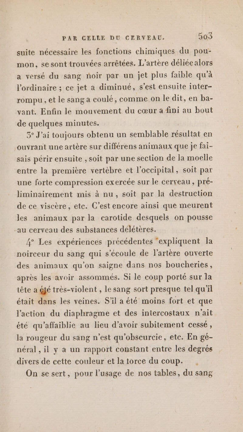 suite nécessaire les fonctions chimiques du pou- mon, se sont trouvées arrêtées. L’artère déliée alors a versé du sang noir par un jet plus faible qu'à l'ordinaire ; ce jet a diminué, s'est ensuite inter- rompu , et le sang a coulé, comme.on le dit, en ba- vant. Enfin le mouvement du cœur à fini au bout de quelques minutes. 5° J'ai toujours obtenu un semblable x en ouvrant une artère sur différens animaux que Je fai- sais périr ensuite , soit par une section de la moelle entre la première vertébre et l’occipital, soit par une forte compression ex ercée sur le cerveau, pré- liminairement mis à nu, soit par la destruction de ce viscère, etc. C’est encore ainsi que meurent les animaux par la carotide desquels on pousse au cerveau des substances délétères. 4° Les expériences précédentes ‘expliquent la noirceur du sang qui s'écoule de l'artère ouverte des animaux qu’on saigne dans nos boucheries, après les avoir assommés. Si le coup porté sur la tête a éjé très-violent , le sang sort presque tel qu'il était dans les veines. S'il a été moins fort et que l'action du diaphragme et des iniercostaux n'ait été qu’affaiblie au lieu d’avoir subitement cessé , la rougeur du sang n'est qu'obscurcie, etc. En gé- néral , il y a un rapport constant entre les degrés divers de cette couleur et la torce du coup. . On se sert, pour l'usage de nos tables, du sang