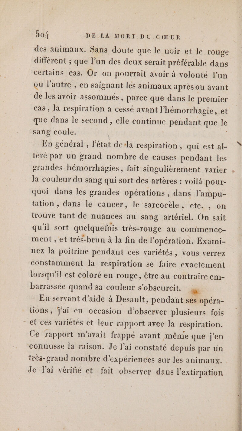 des animaux. Sans doute que le noir et le rouge différent ; que l’un des deux serait préférable dans ou l’autre , en saignant les animaux après ou avant de les avoir assommés , parce que dans le premier cas , la respiration a cessé avant l'hémorrhagie, et que dans le second, elle continue pendant que le En général , l’état dela respiration, qui est al- téré par un grand nombre de causes pendant les la couleur du sang qui sort des artères : voilà pour- quoi dans les grandes opérations , dans l’'ampu- tation , dans le cancer, le sarcocèle, ete. , on trouve tant de nuances au sang artériel. On sait qu'il sort quelquefois très-rouge au commence- ll nez la poitrine pendant ces variétés, vous verrez constamment la respiration se faire exactement lorsqu'il est coloré en rouge, être au contraire em- barrassée quand sa couleur s’obseurcit. | | En servant d’aide à Desault, pendant ses Opéra- tions, J'ai eu occasion d'observer plusieurs fois et ces variétés et leur rapport avec la respiration. Ce rapport m'avait frappé avant même que j'en connusse la raison. Je l’ai constaté depuis par un Je l'ai vérifié et fait observer dans l'extirpation DR rain