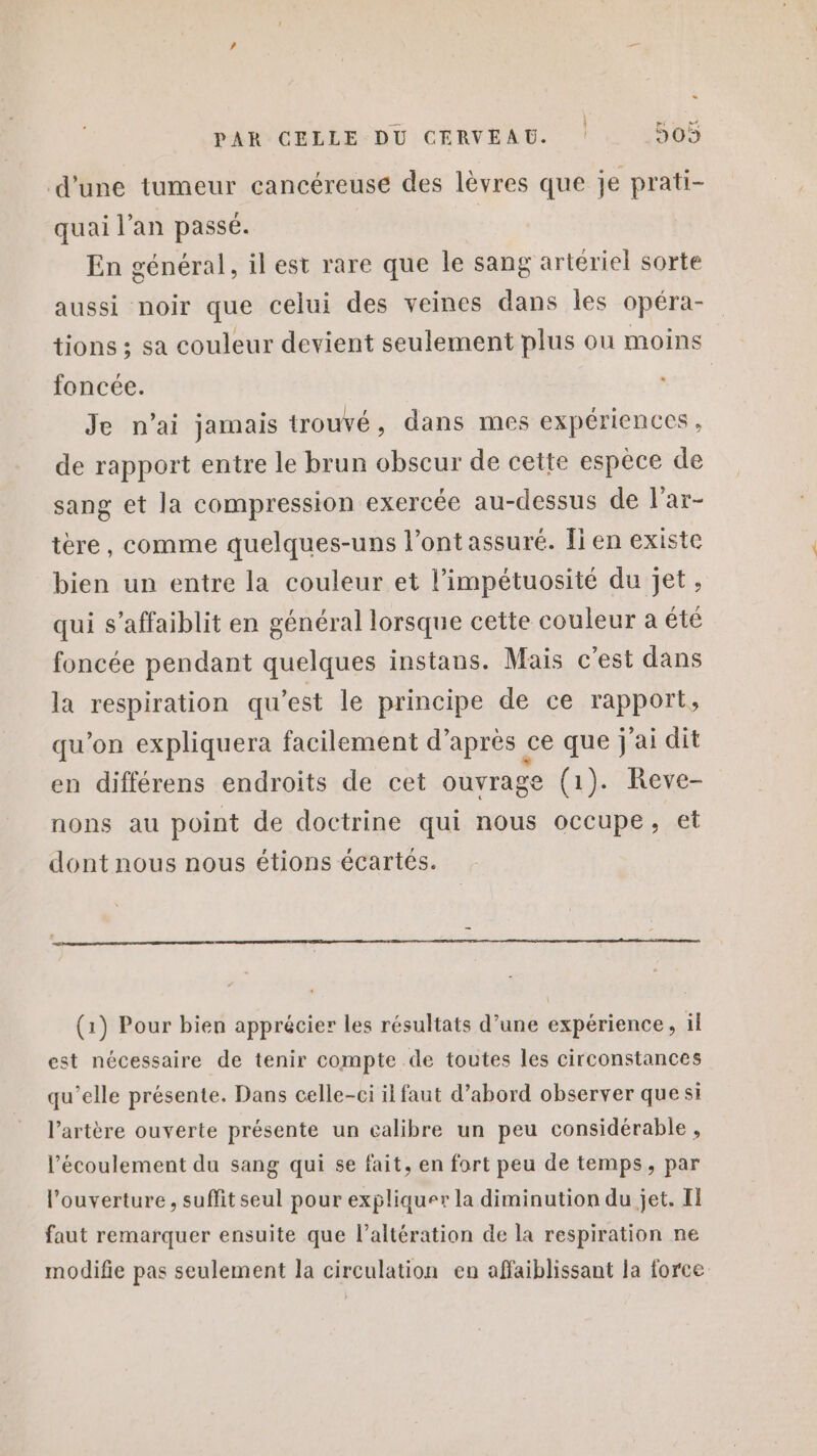 « PAR CELLE DU CERVEAU. 505 d'une tumeur cancéreuse des lèvres que je prati- quai l’an passé. En général, il est rare que le sang artériel sorte aussi noir que celui des veines dans les opéra- tions ; sa couleur devient seulement plus ou moins foncée. Je n’ai jamais trouvé, dans mes expériences , de rapport entre le brun obscur de cette espèce de sang et la compression exercée au-dessus de l'ar- tère, comme quelques-uns l'ont assuré. [i en existe bien un entre la couleur et l’impétuosité du jet, qui s’affaiblit en général lorsque cette couleur a été foncée pendant quelques instans. Mais c’est dans la respiration qu'est le principe de ce rapport, qu’on expliquera facilement d’après ce que j'ai dit en différens endroits de cet ouvrage (1). Reve- nons au point de doctrine qui nous occupe, et dont nous nous étions écartés. (1) Pour bien apprécier les résultats d’une expérience, il est nécessaire de tenir compte de toutes les circonstances qu’elle présente. Dans celle-ci il faut d’abord observer que si l’artère ouverte présente un calibre un peu considérable , l'écoulement du sang qui se fait, en fort peu de temps, par l’ouverture , suffit seul pour expliquer la diminution du jet. Il faut remarquer ensuite que l’altération de la respiration ne modifie pas seulement la circulation en affaiblissant la force