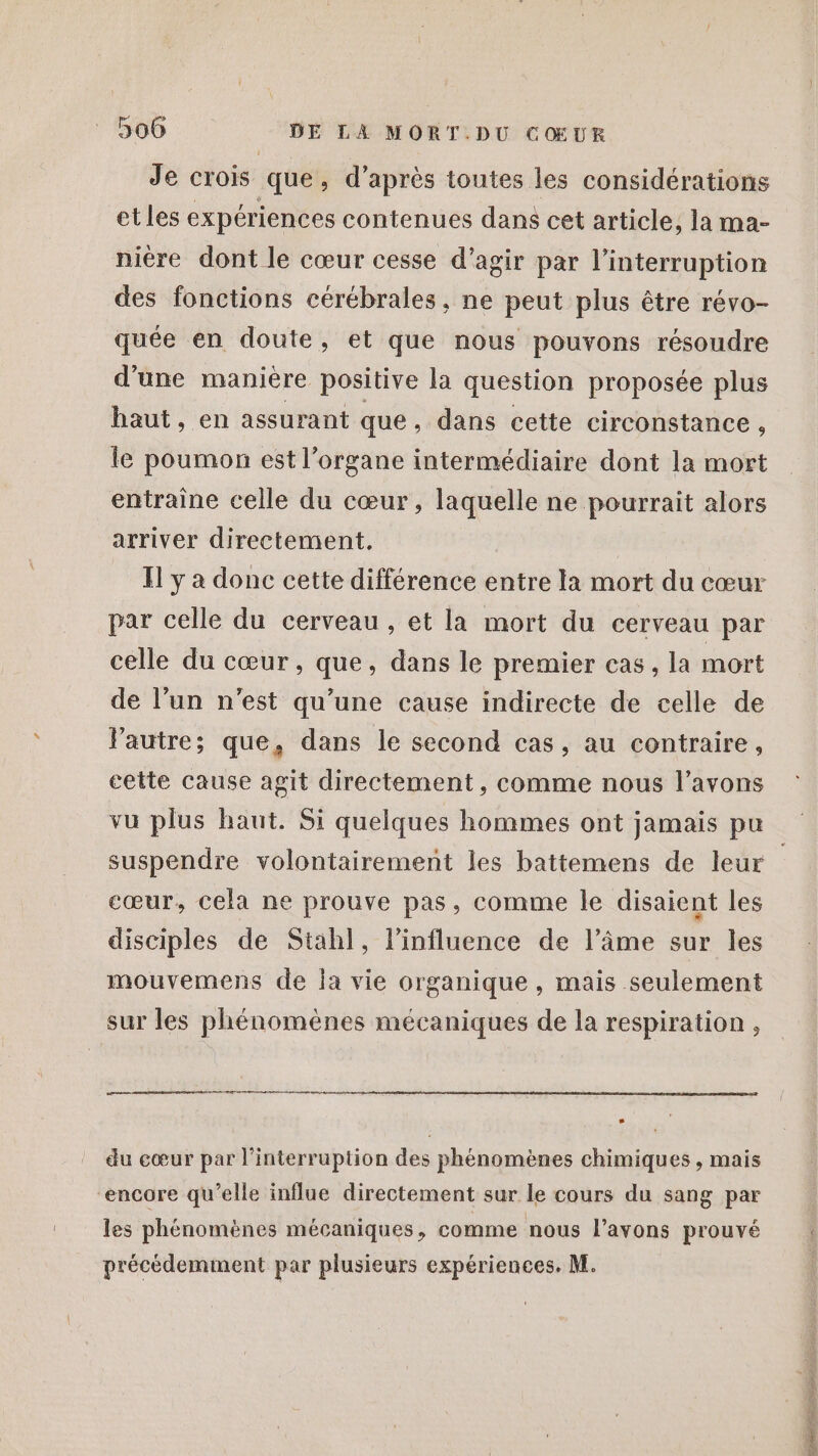 Je crois que, d’après toutes les considérations etles expériences contenues dans cet article, la ma- nière dont le cœur cesse d'agir par l'interruption des fonctions cérébrales. ne peut plus être révo- quée en doute, et que nous pouvons résoudre d'une manière positive la question proposée plus haut, en assurant que , dans cette circonstance, le poumon est l'organe intermédiaire dont la mort entraine celle du cœur, laquelle ne pourrait alors arriver directement. _ Ilya donc cette différence entre la mort du cœur par celle du cerveau, et la mort du cerveau par celle du cœur, que, dans le premier cas, la mort de l’un n'est qu’une cause indirecte de celle de l'autre; que, dans le second cas, au contraire, cette cause agit directement, comme nous l’avons vu plus haut. Si quelques hommes ont jamais pu cœur, cela ne prouve pas, comme le disaient les disciples de Stahl, l'influence de l’âme sur les mouvemens de la vie organique , mais seulement sur les phénomènes mécaniques de la respiration , as em ner |] du cœur par l'interruption des phénomènes chimiques , mais “encore qu’elle influe directement sur le cours du sang par les phénomènes mécaniques, comme nous l'avons prouvé précédemment par plusieurs expériences. M. ANT EL RE JOURS DRE