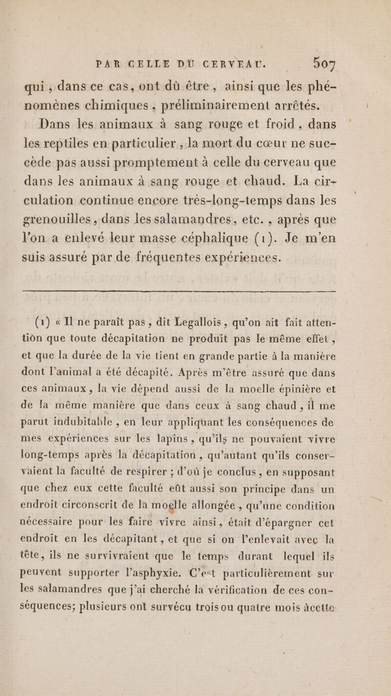 qui ; dans ce cas, ont dû être, ainsi que les phé- nomènes chimiques , préliminairement arrêtés. Dans les animaux à sang rouge et froid, dans les reptiles en particulier , la mort du cœur ne suc- cède pas aussi promptement à celle du cerveau que dans les animaux à sang rouge et chaud. La cir- culation continue encore très-long-temps dans les grenouilles , dans lessalamandres, etc. , après que l’on à enlevé leur masse céphalique (1). Je m'en suis assuré par de fréquentes expériences. (1) «Il ne paraît pas, dit Legallois , qu’on ait fait atten- tin que toute décapitation ne produit pas le même effet, et que la durée de la vie tient en grande partie à la manière dont l’animal a été décapité. Après m'être assuré que dans ces animaux , la vie dépend aussi de la moelle épinière et de la même manière que dans ceux à sang chaud, il me parut indubitable , en leur appliquant les conséquences de mes expériences sur les lapins, qu’ils ne pouvaient vivre long-temps après la décapitation , qu’autant qu’ils conser- vaient la faculté de respirer ; d’où je conclus , en supposant que chez eux cette faculté eût aussi son principe dans un endroit circonscrit de la moglle allongée, qu’une condition nécessaire pour les faire vivre ainsi, était d’épargner cet endroit en les décapitant , et que si on l’enlevait avec la tête, ils ne survivraient que le temps durant lequel'ils peuvent supporter lasphyxie. C’est particulièrement sur les salamandres que j’ai cherché la vérification de ces con- séquences; plusieurs ont survécu trois ou quatre mois àcette