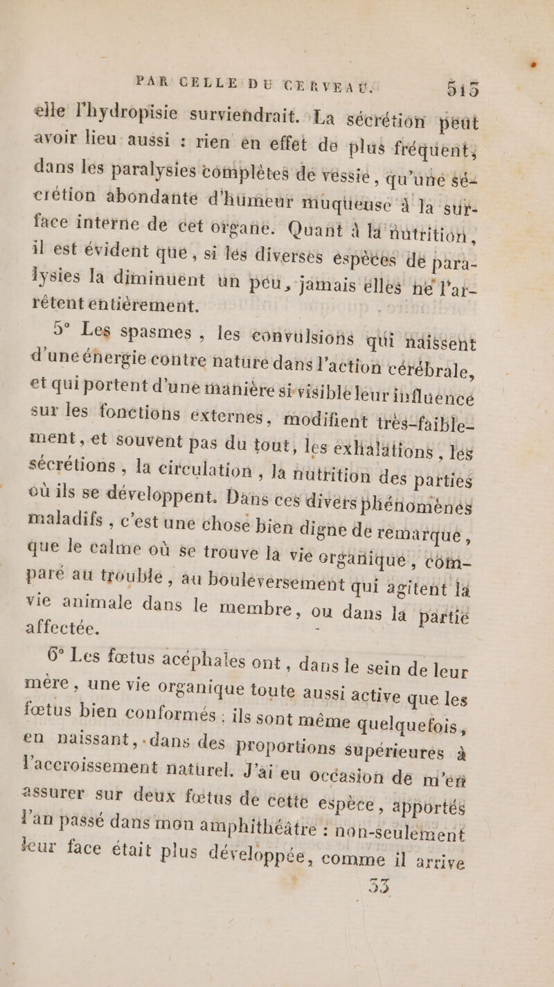 elle l'hydropisie surviendrait. La sécrétion peut avoir lieu aussi : rien en effet de plus fréquent, dans les paralysies complètes dé véssie , Qu'un $é2 crétion abondante d'hümeur Muqüeuse À Ja suÿ- face interne de cet orgañe. Quant À l'nutrition, il est évident que, si lés diverses éspeces dé para- lysies la diminuent un péu, jamais élles he l'ar- rêtent entièrement. | 9° Les spasmes , les convulsions qui ndissent d'une énergie contre nature dans l'action cérébrale, et qui portent d’une ahière sivisible leur influence sur les fonctions externes, modifient très-faible- ment, et souvent pas du tout, les exHalälions , lés sécrétions , la circulation ; la nutrition des parties où ils se développent. Dans ces divers pPhénoménés maladifs , c’est une chosé bien digne de remarque, que le calme où se trouve la vié orgañiqué, côm- paré au troublé , au bouléversement qui agitent 14 vie animale dans le membre, ou dans la partie affectée. 4 6° Les fœtus acéphales ont, dans le sein de mére, une vie organique toute aussi leur active que les fœtus bien conformés Is sont même quelquefois, en naissant, .dans des Proportions supérieures à l'accroissement naturel, J'ai eu Occasion de m'éri assurer sur deux fétus de cette espèce, apportés l'an passé dans mon amphithéâtre : non-seulement leur face était plus développée, comme il arrive 53