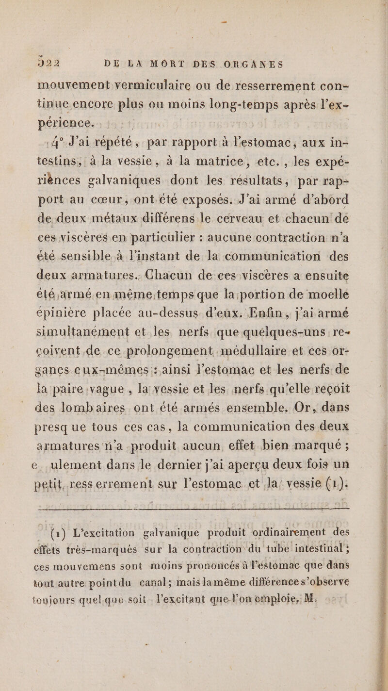 mouvement vermiculaire ou de resserrement con- tinue encore plus ou moins long-temps après l’ex- périence. ; Ar 4°. J'ai répété, par rapport à l'estomac, aux in- testins, à la vessie, à la matrice, etc. , les expé- riènces galvaniques dont les résultats, par rap- port au cœur, ont. été exposés. J’ai armé d’abord de deux métaux différens le cerveau et chacun de ces viscères en particulier : aucune contraction n’a été sensible à l'instant de la communication des deux armatures. Chacun de ces :viscères a ensuite été armé en même:temps que la:portion de moelle épinière placée au-dessus d'eux. Enfin, j'ai armé simultanément et les nerfs que quélques-uns re- çoivent de ce prolongement médullaire et ces or- ganes eux-mêmes : ainsi l'estomac et les nerfs de la paire vague , la vessie et les nerfs qu'elle reçoit des lombaires ont été armés ensemble. Or, dans presque tous ces cas, la communication des deux armatures n’a -produit aucun effet bien marqué ; ce. ulement dans le dernier j'ai aperçu deux fois un petit, ress errement sur l’estomac et Ja’ vessie (1). | (1) L'excitation galvanique produit ordinairement des effets très-marqués sur la contraction du tube intéstinal ; ces mouvemens sont moins prononcés à Péstomac que dans tout autre pointdu canal; mais lamême différence s’observe loujours quel.que soit l’excitant que l’on emploie, M.