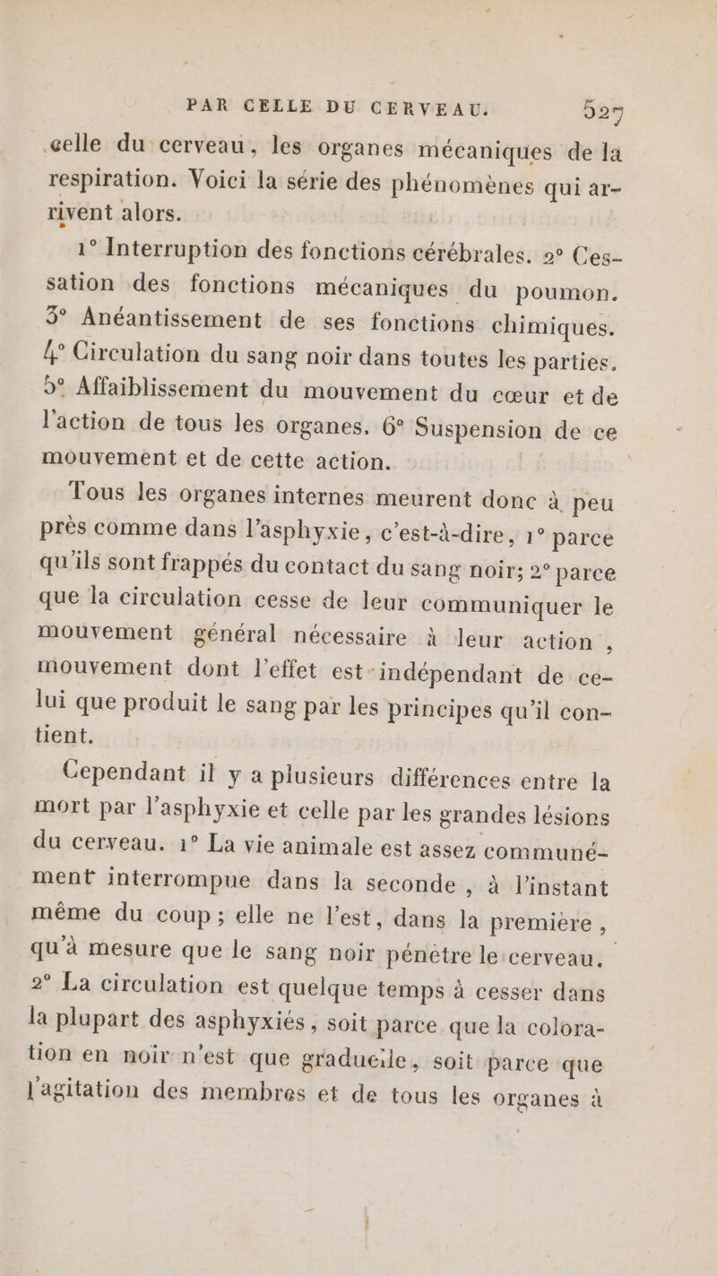 celle du cerveau, les organes mécaniques de la respiration. Voici la série des phénomènes qui ar- rivent alors. 1° Interruption des fonctions cérébrales. 2° Ces- sation des fonctions mécaniques du poumon. 5° Anéantissement de ses fonctions chimiques. {° Circulation du sang noir dans toutes les parties, »° Affaiblissement du mouvement du cœur et de l'action de tous les organes, 6° Suspension de ce mouvement et de cette action. Tous les organes internes meurent donc à peu près comme dans l'asphyxie, c’est-à-dire, 1° parce qu'ils sont frappés du contact du sang noir; 2° parce que la circulation cesse de leur communiquer le mouvement général nécessaire à leur action , mouvement dont l'effet est-indépendant de ce- lui que produit le sang par les principes qu’il con- tient. Cependant il y a plusieurs différences entre la mort par l’asphyxie et celle par les grandes lésions du cerveau. 1° La vie animale est assez communé- ment interrompue dans la seconde , à l'instant même du coup; elle ne l’est, dans la premiere , qu'à mesure que le sang noir pénètre le cerveau. 2° La circulation est quelque temps à cesser dans la plupart des asphyxiés, soit parce que la colora- tion en moir n’est que gradueile, soit parce que l'agitation des membres et de tous les organes à