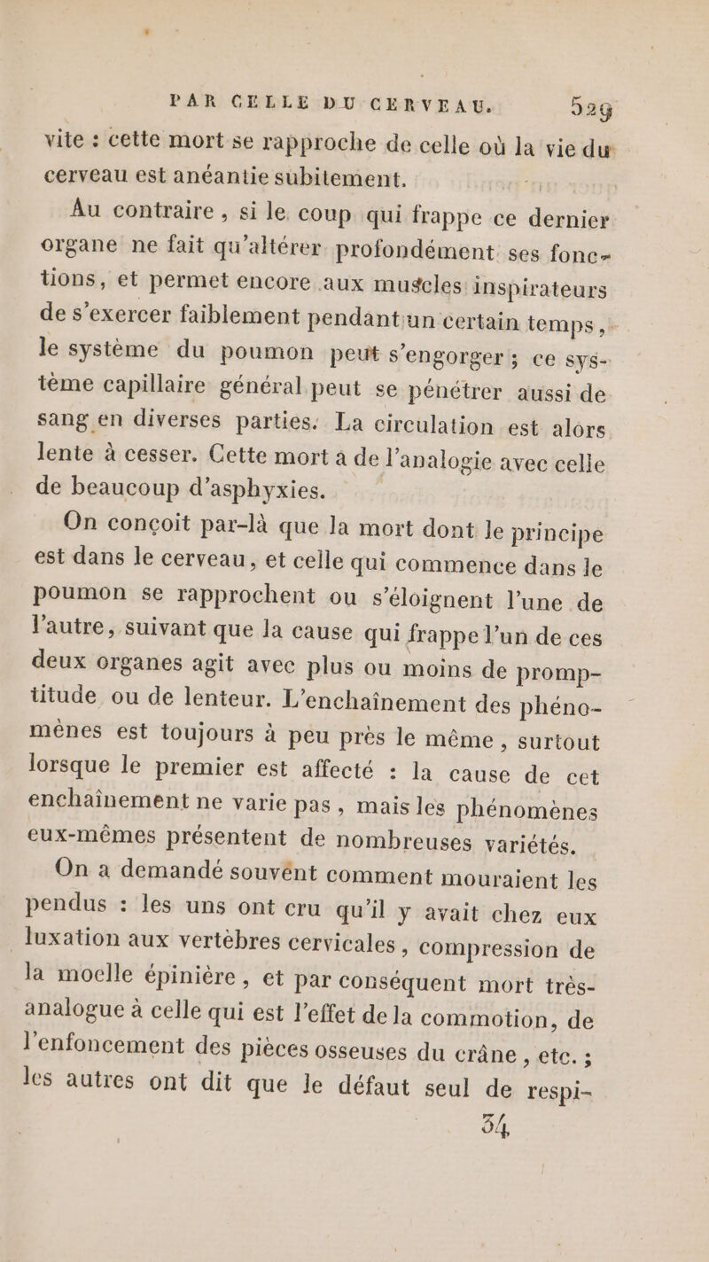 vite : cette mort se rapproche de celle où la vie du cerveau est anéantie subitement. Au contraire , si le coup qui frappe ce dernier organe ne fait qu'altérer profondément ses fonc= tions, et permet encore aux mugcles inspirateurs de s’exercer faiblement pendantun certain temps ,- le système du poumon peut s'engorger ; ce sys- téme capillaire général peut se pénétrer aussi de sang en diverses parties: La circulation est alors. lente à cesser. Cette mort à de l'analogie avec celle de beaucoup d’asphyxies. On conçoit par-là que la mort dont le principe est dans le cerveau, et celle qui commence dans le poumon se rapprochent ou s’éloignent l’une de l'autre, suivant que la cause qui frappe l’un de ces deux organes agit avec plus ou moins de promp- titude ou de lenteur. L’enchaînement des phéno- méênes est toujours à peu près le même » Surtout lorsque le premier est affecté : la cause de cet enchaînement ne varie pas, mais les phénomènes eux-mêmes présentent de nombreuses variétés. On à demandé souvént comment mouraient les pendus : les uns ont cru qu'il y avait chez eux luxation aux vertèbres cervicales » Compression de la moclle épinière , et Par conséquent mort très- analogue à celle qui est l'effet de la commotion, de l’enfoncement des pièces osseuses du crâne PA A les autres ont dit que le défaut seul de respi- 54