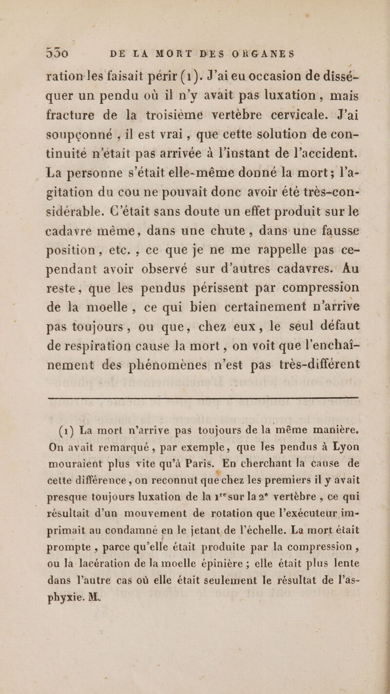 æ ration les faisait périr (1). J'ai eu occasion de dissé- quer un pendu où il n'y avait pas luxation, mais fracture de la troisiéèmé vertèbre cervicale. J'ai soupçonné , il est vrai, que cette solution de con- tinuité n’était pas arrivée à l'instant de l’accident. La personne s'était elle-même donné la mort; l’a- gitation du cou ne pouvait donc avoir été très-con- sidérable. C'était sans doute un effet produit sur le cadavre même, dans une chute, dans une fausse position, etc. , ce que je ne me rappelle pas ce- pendant avoir observé sur d’autres cadavres. Au reste, que les pendus périssent par compression de la moelle, ce qui bien certainement n’arrive pas toujours, ou que, chez eux, le séul défaut de respiration cause la mort, on voit que l’enchaî- nement des phénomènes n’est pas très-différent (1) La mort n’arrive pas toujours de la même manière. On avait remarqué, par exemple, que les pendus à Lyon mouraient plus vite qu’à Paris. En cherchant la cause de cette différence , on reconnut que chez les premiers il y avait presque toujours luxation de la 1'°sur la 2° vertèbre , ce qui résultait d’un mouvement de rotation que l’exécuteur im- primait au condamné en le jetant de l’échelle. La mort était prompte , parce qu’elle était produite par la compression, ou la lacération de la moelle épinière ; elle était plus lente dans l’autre cas où elle était seulement le résultat de l’as- phyxie. M.