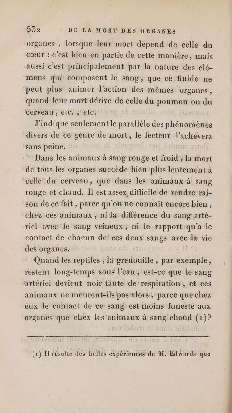 organes , lorsque leur mort dépend de celle du cœur : c'est bien en partie de cette manière, mais aussi c’est principalement par la nature des élé- mêns qui composent le sang, que ce fluide ne peut plus animer l’action des mêmes organes, quand léür mort dérive de celle du poumon ou du cerveau, etc. ‘etc. (L5 _ J’indique seulement le parallèle des phénomènes divers de ce genre de mort, le lecteur l’achevera sans peine. | TE XY) Dans les animaux à sang rouge et froid, la mort de tous les organes succède bien plus lentement à celle ‘du cerveau, que dans les animaux à sang rouge et chaud. Il est assez difficile de rendre rai- son de ee fait , parce qu’on ne connaît encore bien, ‘chez ces animaux, nila différence du sang arté- “viel avec Île sang veineux'; ni le rapport'qu’a le contact de chacun de'ces deux sangs avec de vie des organes. | 1 AR 74 Quand les reptiles ; li-grenouille , par exemple, restent long-temps sous l’eau, est-ce que le sang ‘artériel devient noir faute de respiration, et ces animaux ne meurent-ils pas alors ; parce que chez eux le contact de ce sang est qe funeste aux organes que chez les animaux à Me EH, (a)? ramener Ent