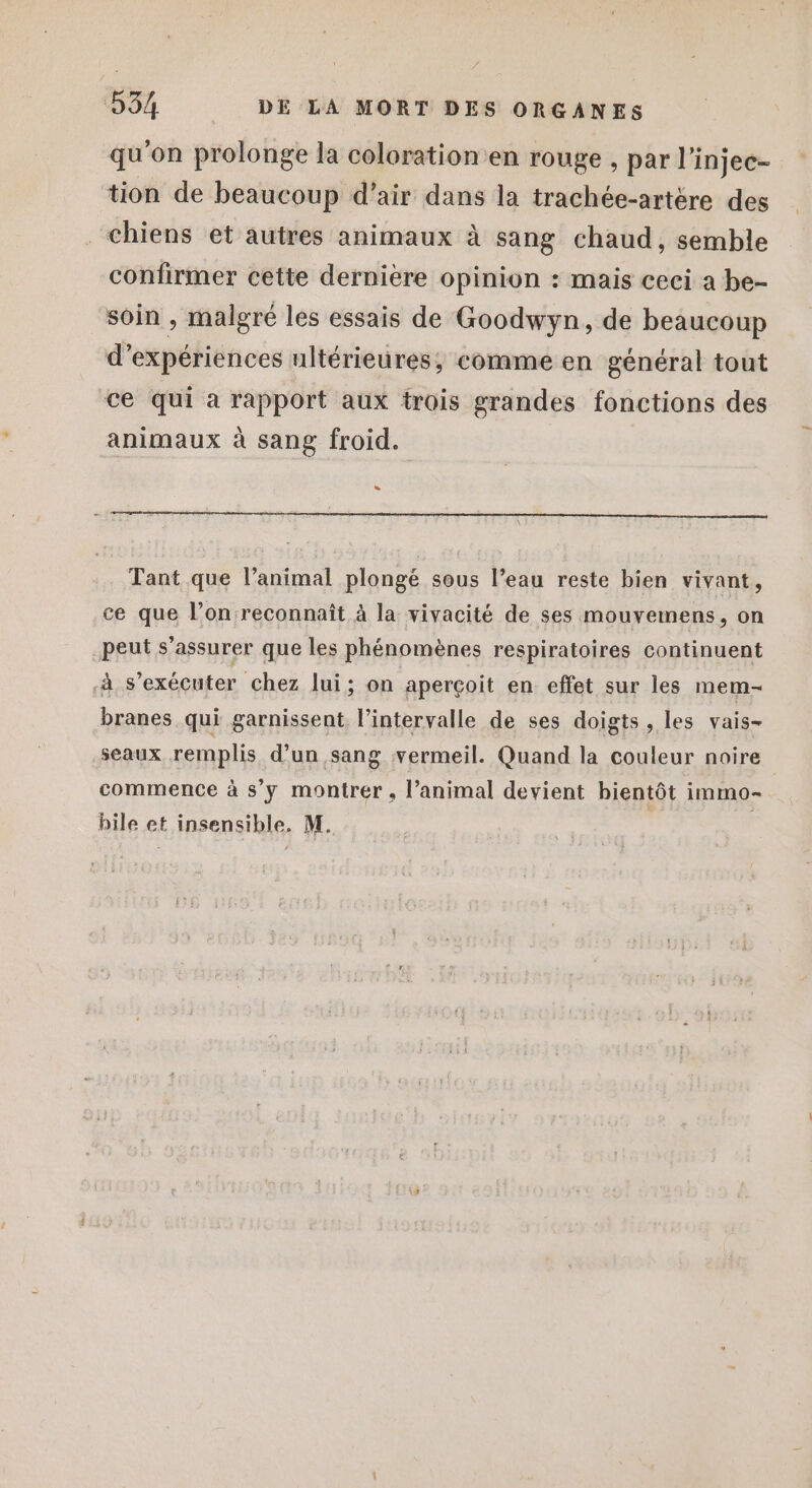 qu'on prolonge la coloration en rouge , par l’injec- tion de beaucoup d’air dans la trachée-artére des chiens et autres animaux à sang chaud, semble confirmer cette dernière opinion : mais ceci a be- soin , malgré les essais de Goodwyn, de beaucoup d'expériences ultérieures, comme en général tout ce qui a rapport aux trois grandes fonctions des animaux à sang froid. » Tant que l’animal plongé sous l’eau reste bien vivant, ce que l’on reconnaît à la vivacité de ses mouvemens, on peut s'assurer que les phénomènes respiratoires continuent à s’exécuter chez lui; on aperçoit en effet sur les mem- branes qui garnissent l'intervalle de ses doigts , les vais- seaux remplis d’un sang vermeil. Quand la couleur noire commence à s'y montrer, l’animal devient bientôt immo-