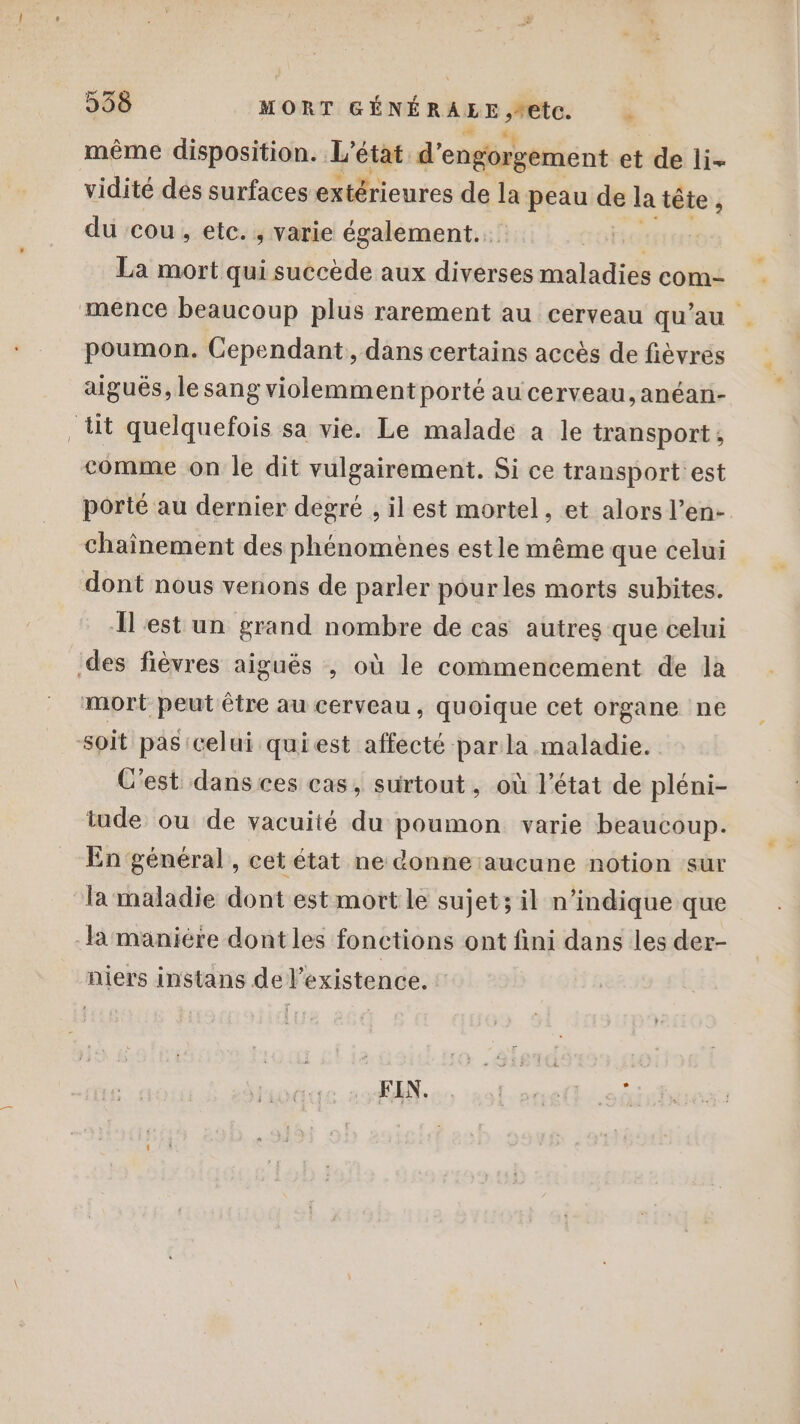 même disposition. L'état d’ engorgement et de li- vidité dés surfaces extérieures de ta peau de la tête , du cou, etc. , varie également... + GFho La mort qui succède aux diverses maladies com- mence beaucoup plus rarement au cerveau qu'au poumon. Cependant, dans certains accès de fièvrés aigués, le sang violemment porté au cerveau, anéañ- lit quelquefois sa vie. Le malade à le transport, comme on le dit vulgairement. Si ce transport est porté au dernier degré , il est mortel, et alors l’en- chainement des phénomènes estle même que celui dont nous venons de parler pourles morts subites. Îlest un grand nombre de cas autres que celui des fièvres aiguës , où le commencement de la mort peut être au cerveau, quoique cet organe ne soit pas celui quiest affecté par la maladie. C'est dans ces cas, surtout, où l’état de pléni- tude ou de vacuité du poumon varie beaucoup. En général, cet état ne donne aucune notion sur Tamaladie dont est mort le sujet; il n'indique que la maniére dont les fonctions ont fini dans les der- niers instans de l'existence. Hs di