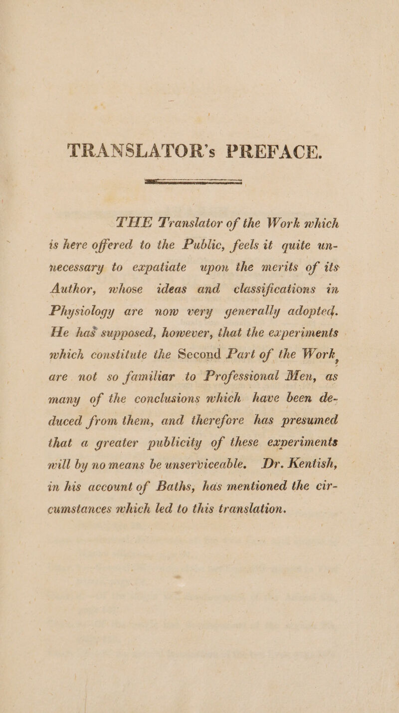 TRANSLATOR’s PREFACE. { THE Translator of the Work which is here offered to the Public, feels it quite un- necessary to expatiate upon the merits of tts Author, whose ideas and classifications in Physiology are now very generally adopted. He has supposed, however, that the experiments which constitute the Second Part of the Work, are not so familiar to Professional Men, as many of the conclusions which have been de- duced from them, and therefore has presumed that a greater publicity of these experiments nill by no means be unserviceable. Dr. Kentish, in his account of Baths, has mentioned the cir- cumstances which led to this translation.