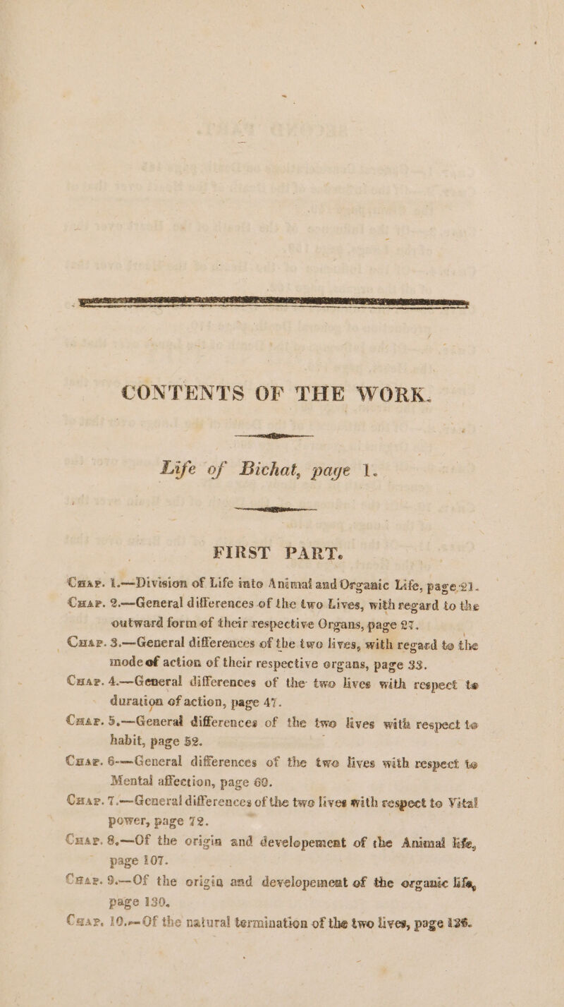 CRAP. Cusp. _ Cuar. Cxaer. Crap. Cuae. Cuap. CmAP. Crap. Caap, Life of Bichat, page 1. FIRST PART. 1.—Division of Life into Animal and Organic Life, page 21. 2.—General differences of the two Lives, with regard to the outward form ef their respective Organs, page 27. 3.—General differences of the two lives, with regard te the mode of action of their respective organs, page 33. 4.—General differences of the two lives with respect te duration of action, page 47. ; | 5.—Generai differences of the two lives with respect to habit, page 52. 6-—Gencral differences of the two lives with respect to Mental affection, page 60. T.— General differences of the two lives with respect to Vital power, page 72. 8.—Of the origin and developement of the Animal life, page 107. | 9.— Of the origin and developement of the organic life, page 130, 10,—_Of the natural termination of the two lives, page 136.