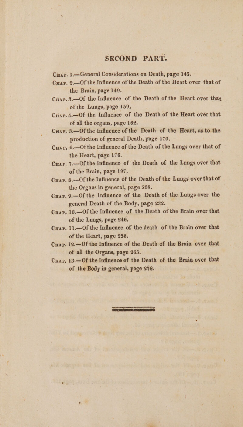 SECOND PART. Char. 1.—General Considerations on Death, page 145. Car. 2.—Of the Influence of the Death of the Heart over that of the Brain, page 149. Cuarp. 3.—Of the Influence of the Death of the Heart over that of the Lungs, page 159. Cuap.4.—Of the Influence of the Death of the Heart over that of all the organs, page 162. Cuap. 5.—Of the Influence of the Death of the Heart, as to the production of general Death, page 170. Cuar, 6.—Of the Influence of the Death of the Lungs over that of the Heart, page 176. Cuar. 7.—Of the Influence of the Death of the Lungs over that of the Brain, page 197. Cuar. 8.—Of the Influence of the Death of the Lungs over that of the Organs in general, page 208. Cuar. 9.—Of the Influence of the Death of the Lungs over the general Death of the Body, page 232. Car, 10.—Of the Influence of the Death of the Brain over that of the Lungs, page 246. Cuap. 11.—Of the Influence of the death of the Brain over that of the Heart, page 256. Cuar. 12.—Of the Influence of the Death of the Brain over that of all the Organs, page 265. Cuap, 13.—Of the Influence of the Death of the Brain over that of the Body in general, page 278.