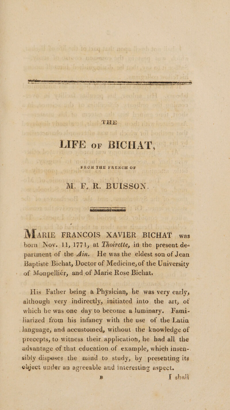 LIFE or BICHAT, M. F, R. BUISSON. MARIE FRANCOIS XAVIER BICHAT was born Nov. 11, 1771, at Thorrette, id the present de: partment of the din. He was the eldest son of Jean Baptiste Bichat, Doctor of Medicine, of the University of Monpelliér, and of Marie Rose Bichat, His Father being a Physician, he was very early, although very indirectly, initiated into the art, of which he was one day to become a luminary. Fami- liarized from his infancy with the use of the Latin janguage, and accustomed, without the knowledge of precepts, to witness their application, he had all the advantage of that education of example, whieh insen- sibly disposes the mind to study, by presenting its ebject under an agreeable and interesting aspect. B T shall