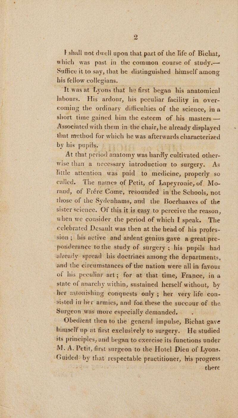 9 I shall not dwell upon that part of the life of Bichat, which was past in the common course of study.— Suffice it to say, that he distinguished himself among his fellow collegians. “Tt was at Lyons that he first began his anatomical labours. His ardour, his peculiar facility in over- coming the ordinary difficulties of the science, ina short time gained him the esteem of his masters — Associated with them in the chair, he already displayed that nrethod for which he was afterwards characterized by his pupils. | At that period anatomy was a cultivated other- wise than a necessary introduction to surgery. As little attention was paid to medicine, properly so called. The names of Petit, of Lapeyronie, of. Mo- rand, of Frére Come, resounded in the Schools, not tlrose of the Sydenhams, and the Boerhaaves of the sister science. Of this it is easy to perceive the reason, when we consider the period of which E speak. The celebrated Desault was then at the head of his profes- sion; his active and ardent genius gave a great pre- naddordinge tothe study of surgery ; his pupils had already spread his doctrines among the departments, and the cireumstances of the nation were all in favour of his peculiar art; for at that time, France, in a state of anarchy within, sustained herself without, by her astonishing eonquests only ; her very life con- sisted in her armies, and for these the succour of the. Surgeon was more especially demanded... Obedient then to the general impulse, Bichat gave himself up at first exclusively to surgery. He studied its principles, and began to exercise its functions under M. A. Petit, first surgeon to the Hotel Dieu of Lyons. “Guided- by that respectable practitioner, his progress | there