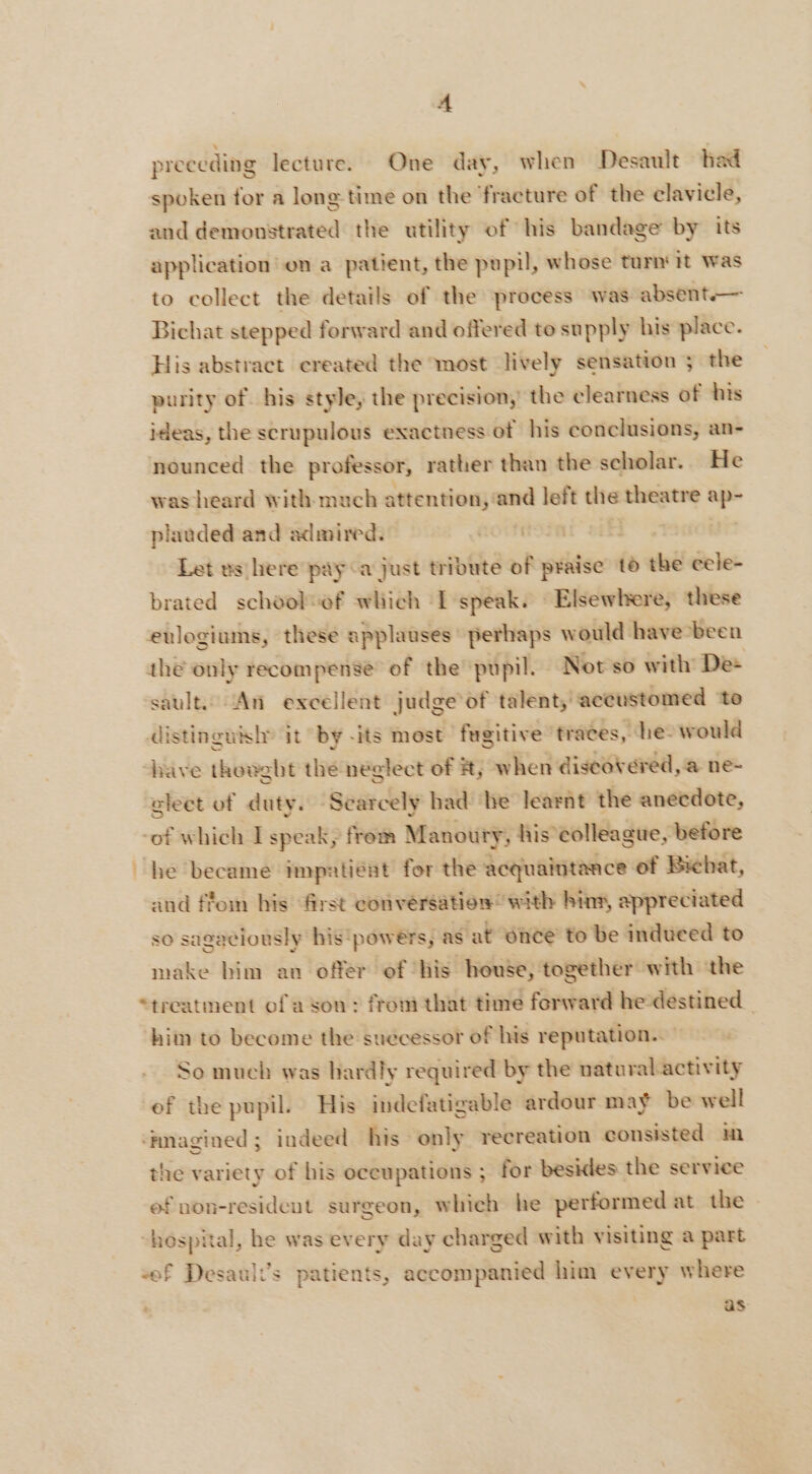 preeeding lecture. One day, when Desault had spoken for a long time on the ‘fracture of the clavicle, and demonstrated the utility of his bandage by its application on a patient, the pupil, whose turn’ it was to collect the details of the process was absent-— Bichat stepped forward and offered to supply his place. His abstract created the most lively sensation ; the purity of his style, the precision, the clearness of his ideas, the scrupulous exactness of his conclusions, an- nounced the professor, rather than the scholar. He was heard with much attention, and left die theatre x plauded and admired. | Let us here pay a just tribute of praise to the cele- brated schoolsof which I speak. Elsewhere, these eulogiums, these applauses’ perhaps would have been thé only recompense of the pupil. Not so with De: sault. An excellent judge of talent, aceustomed ‘to distinguish’ it by -its most ‘fugitive traces, he. would have thoeght the neglect of #, when discovered, a ne- gleet of duty. - Searcely had ‘he learnt the anecdote, -of which I speak, from Manoury, his colleague, before he became impatient for the acquaintance of Bichat, and ffom his first conversation with hins, appreciated so sagaciously his ‘powers, as at 6nce to be induced to make bim an offer of his house, together with the “treatment of a son : froni that time forward hedestined | him to become the suecessor of his reputation. So much was hardly required by the naturalactivity of the pupil. His indefatigable ardour may be well ‘mmagined; indeed his only recreation consisted im the variety of his occupations ; for besides the service of non-resident surgeon, which he performed at the “hospital, he was every day charged with visiting a part «ef Desault’s patients, accompanied him every where as