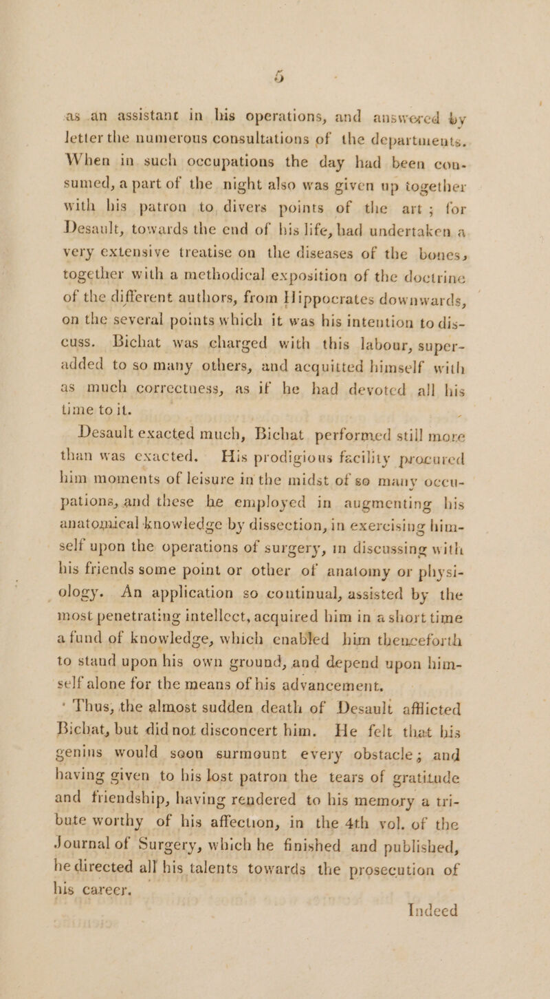 as an assistant in his operations, and answered by letter the numerous consultations of the departments. When in such occupations the day had been con- sumed, a part of the night also was given up together with his patron to, divers points of the art; for Desault, towards the end of his life, had undertaken a very extensive treatise on the diseases of the bones, together with a methodical exposition of the doctrine of the different authors, from Hippocrates downwards, on the several points which it was his intention to dis- cuss. Bichat was charged with this labour, super- added to so many others, and acquitted himself with as much corr ectuess, as if he had devoted all his time toit. | ; Desault exacted much, Bichat performed still more than was exacted. His prodigious facility procured him moments of leisure in the midst of se may occu- pations, and these he employed in augmenting his anatomical knowledge by dissection, in exercising him- self upon the operations of surgery, m discussing with his friends some point or other of anatomy or physi- ology. An application so continual, assisted by the most penetrating intellect, acquired him in ashort time a fund of knowledge, which enabled him thenceforth to staud upon his own ground, and depend upon him- self alone for the means of his advancement. * Thus, the almost sudden death of Desauli afflicted Bicbat, but didnot disconcert him. He felt that his genins would soon surmeunt every obstacle; and having given to his lost patron the tears of gratitude and friendship, having rendered to his memory a tri- bute worthy of his affection, in the 4th vol. of the Journal of Surgery, which he finished and published, he directed all his talents towards the prosecution of his career. Indeed