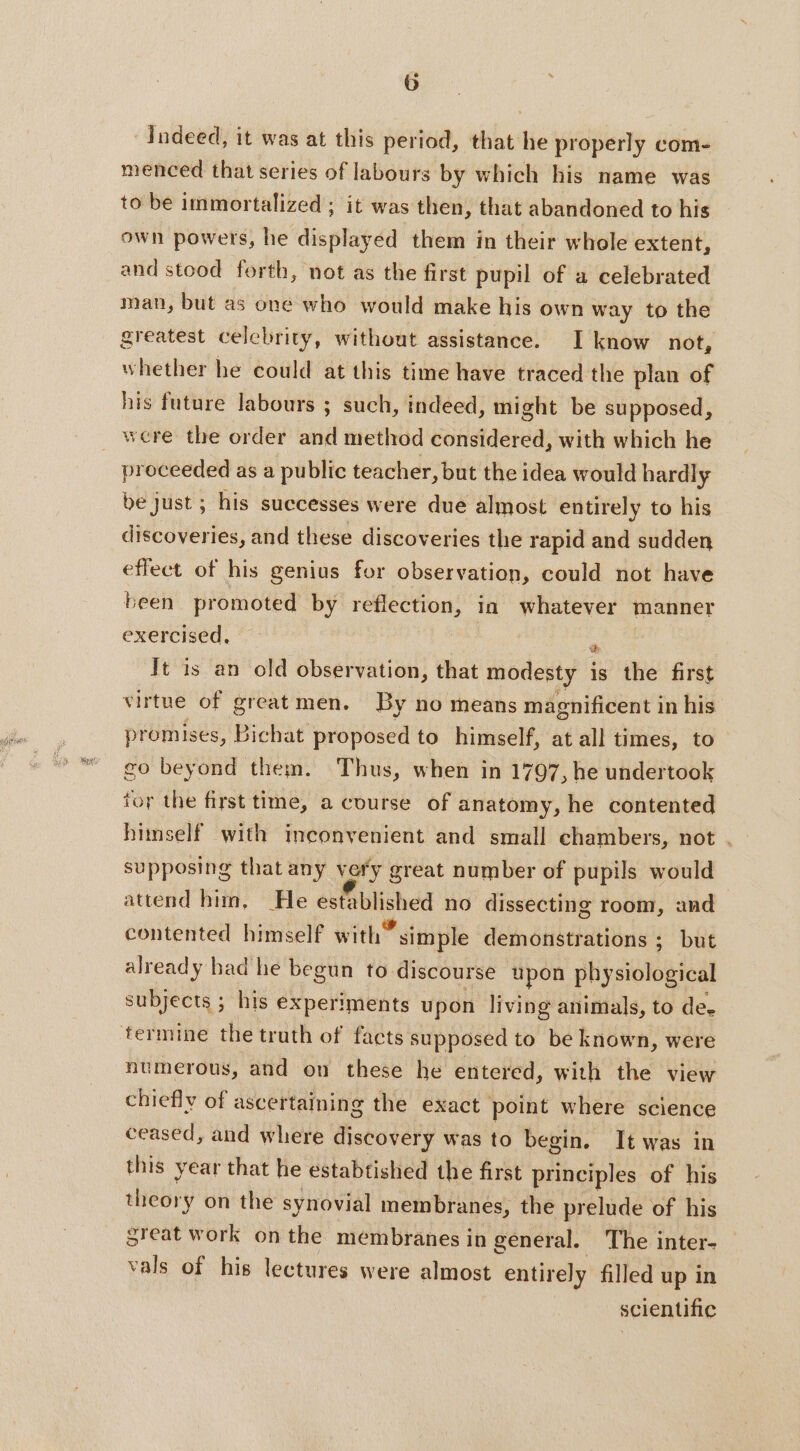 Indeed, it was at this period, that he properly com- menced that series of labours by which his name was to be immortalized ; it was then, that abandoned to his own powers, he displayed them in their whole extent, and stood forth, not as the first pupil of a celebrated man, but as one who would make his own way to the greatest celebrity, without assistance. I know not, whether he could at this time have traced the plan of his future labours ; such, indeed, might be supposed, were the order and method considered, with which he proceeded as a public teacher, but the idea would hardly be just ; his successes were due almost entirely to his discoveries, and these discoveries the rapid and sudden effect of his genius for observation, could not have been promoted by reflection, in whatever manner exercised, | A It is an old observation, that modesty is the first virtue of great men. By no means magnificent in his promises, Bichat proposed to himself, at all times, to go beyond them. Thus, when in 1797, he undertook tor the first time, a course of anatomy, he contented himself with inconvenient and small chambers, not . supposing that any very great number of pupils would attend him, He established no dissecting room, and contented himself with” simple demonstrations ; but already had he begun to discourse upon physiological subjects ; his experiments upon living animals, to de. numerous, and on these he entered, with the view chiefly of ascertaining the exact point where science ceased, and where discovery was to begin. It was in this year that he estabtished the first principles of his theory on the synovial membranes, the prelude of his great work on the membranes in general. ‘The inter- vals of his lectures were almost entirely filled up in scientific