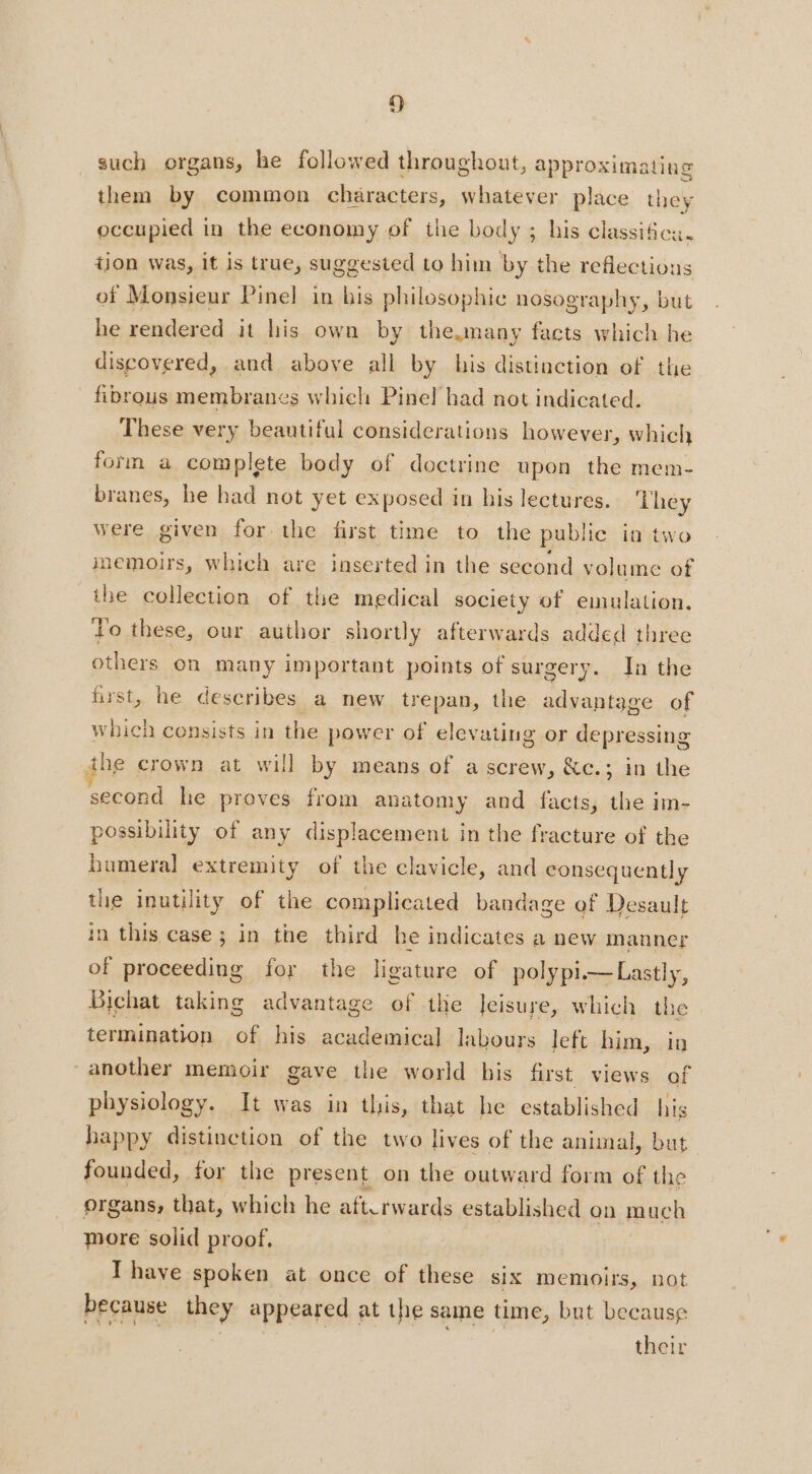 f) such organs, he followed throughout, approximating them by common characters, whatever place they occupied in the economy of the body ; his classifica. tion was, it is true, suggested to him by the reflections of Monsieur Pinel in his philosophic nosography, but he rendered it his own by the.many facts which he discovered, and above all by his distinction of the fibrous membranes which Pinel had not indicated. These very beautiful considerations however, which form a complete body of doctrine upon the mem- branes, he had not yet exposed in his lectures. hey were given for the first time to the public in two memoirs, which are inserted in the second volume of the collection of the medical society of emulation. Lo these, our author shortly afterwards added three others on many important points of surgery. In the first, he describes a new trepan, the advantage of which consists in the power of elevating or depressing the crown at will by means of a screw, &amp;c.; in the ‘second he proves from anatomy and facts, the im- possibility of any displacement in the fracture of the bumeral extremity of the clavicle, and consequently the inutility of the complicated bandage of Desault in this case ; in the third he indicates a new manner of proceeding for the ligature of polypi—Lastly, Bichat taking advantage of the Jeisure, which the termination of his academical labours left him, io another memoir gave the world bis first views of physiology. It was in this, that he established his happy distinction of the two lives of the animal, but founded, for the present on the outward form of the organs, that, which he aft.rwards established on much more solid proof, Ihave spoken at once of these six memoirs, not because they appeared at the same time, but because | | | | EE their