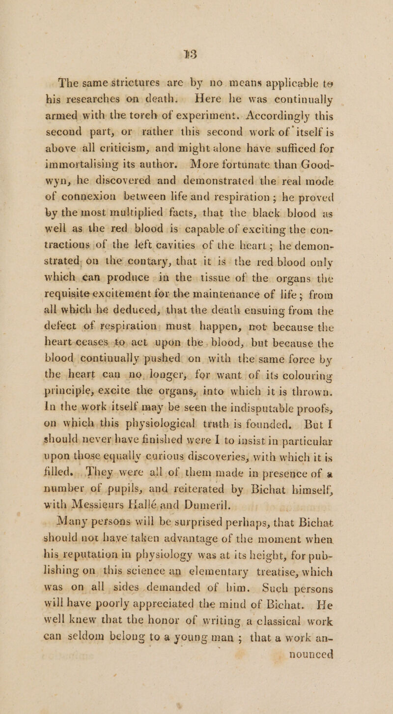 33 The same strictures are by no means applicable te his researches on death. Here he was continually armed with the torel of experiment. Accordingly this second part, or rather this second work of itself is above all criticism, and might alone have sufficed for immortalising its author. More fortunate than Good- wyn, he discovered and demonstrated the real mode of connexion between life and respiration ; he proved by the most multiplied facts, that the black blood as well as the red blood is capable of exciting the con- tractions of the left cavities of the heart; he demon- strated, on the contary, that it is the red blood only which can produce : in the tissue of the organs the requisite excitement for the maintenance of life; from all which he deduced, that the death ensuing from the defect of respiration: must happen, not because the heart.ceases to act upon the. blood, but because the blood continually pushed on with the same force by the heart can ne, longer, for want of its colouring principle, excite the organs, into which it is thrown. In the work itself may be seen the indisputable proofs, on which this physiological truth is founded. But I should never have finished were I to insist in particular upon those equally curious discoveries, with which it is filled... They were a!l.of them made in presence of a number of pupils, and reiterated by Bichat himself, with Messieurs Hallé and Dumeril. Many persons will be surprised perhaps, that Bichat should not have taken advantage of the moment when his reputation in physiology was at its height, for pub- lishing on this science an elementary treatise, which was on all sides demanded of him. Such persons will have poorly appreciated the mind of Bichat. He well knew that the honor of writing a classical work can seldom belong to a young man ; that a work an- | | nounced