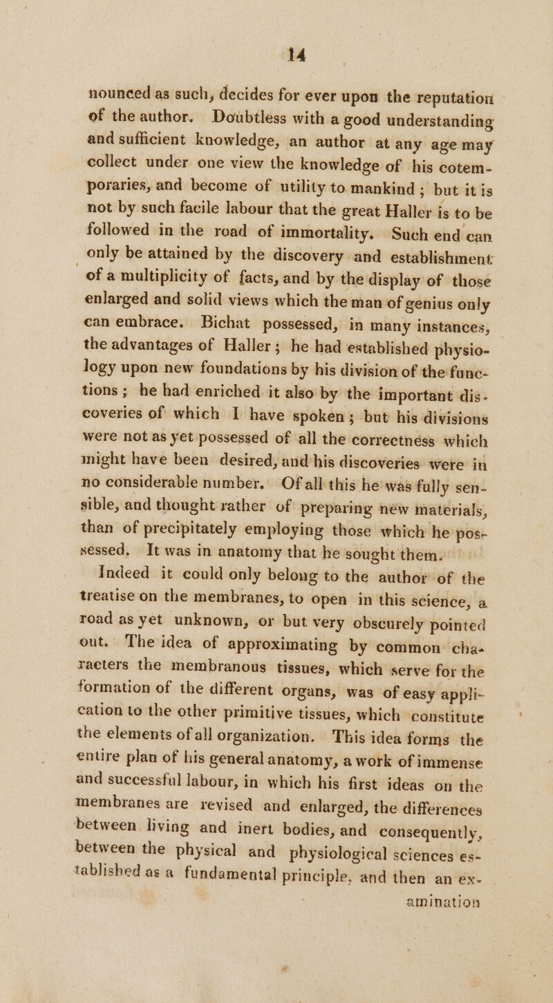 nounced as such, decides for ever upon the reputation of the author. Doubtless with a good understanding and sufficient knowledge, an author at any age may collect under one view the knowledge of his cotem- poraries, and become of utility to mankind ; but itis not by such facile labour that the great Haller is to be followed in the road of immortality. Such end can only be attained by the discovery and establishment ofa multiplicity of facts, and by the display of those enlarged and solid views which the man of genius only can embrace. Bichat possessed, in many instances, the advantages of Haller; he had established physio- logy upon new foundations by his division of the func- tions ; he had enriched it also by the important dis. coveries of which I have spoken; but his divisions were not as yet possessed of all the correctnéss which might have been desired, and his discoveries were in no considerable number. Of all this he was fully sen- sible, and thought rather of preparing néw materials, than of precipitately employing those which he pos- sessed, It was in anatomy that he sought them. Indeed it could only belong to the author of the treatise on the membranes, to open in this science, a road as yet unknown, or but very obscurely pointed out. The idea of approximating by common cha+ racters the membranous tissues, which serve for the formation of the different organs, was of easy appli- cation to the other primitive tissues, which constitute the elements of all organization. This idea forms the entire plan of his general anatomy, a work of immense and successful labour, in which his first ideas on the membranes are revised and enlarged, the differences between living and inert bodies, and consequently, between the physical and physiological sciences es- tablished as a fundamental principle, and then an ex. amination