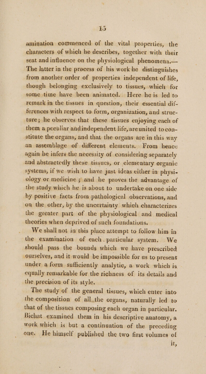 amination commenced of the vital properties, the characters of which he describes, together with their seat and influence on the physiological phenomena.— The latter in the process of his work he distinguishes from another order of properties independent of life, though belonging exclusively to tissues, which for some time have been animated. Here he is led to remark in the tissues in question, their essential dif- ferences with respect to form, organization, and struc- ture; he observes that these tissues enjoying each of them a peeuliar andindependent life, areunited tocon- stitute the organs, and that the organs are in this way an assemblage of different elements. From hence again he infers the necessity of considering separately and abstractedly these tissues, or elementary organic systems, if we wish to have just ideas either in physi- ology or medicine ; and he proves the advantage of the study which he is about to undertake on one side by positive facts from pathological observations, and on the other, by the uncertainty which characterizes the greater part of the physiological and medical theories when deprived of such foundatiuns. We shall not in this place attempt to follow him in the examination of each. particular system. We should pass the bounds which we have prescribed ourselves, and it would be impossible for us to present under a form sufficiently analytic, a work which is equally remarkable for the richness of its details and the precision of its style. | The study of the general tissues, which enter into the composition of all.the organs, naturally led to that of the tissues composing each organ in particular. Bichat examined them in his descriptive anatomy, a work which is but a continuation of the preceding one. He himself published the two first volumes of | i,