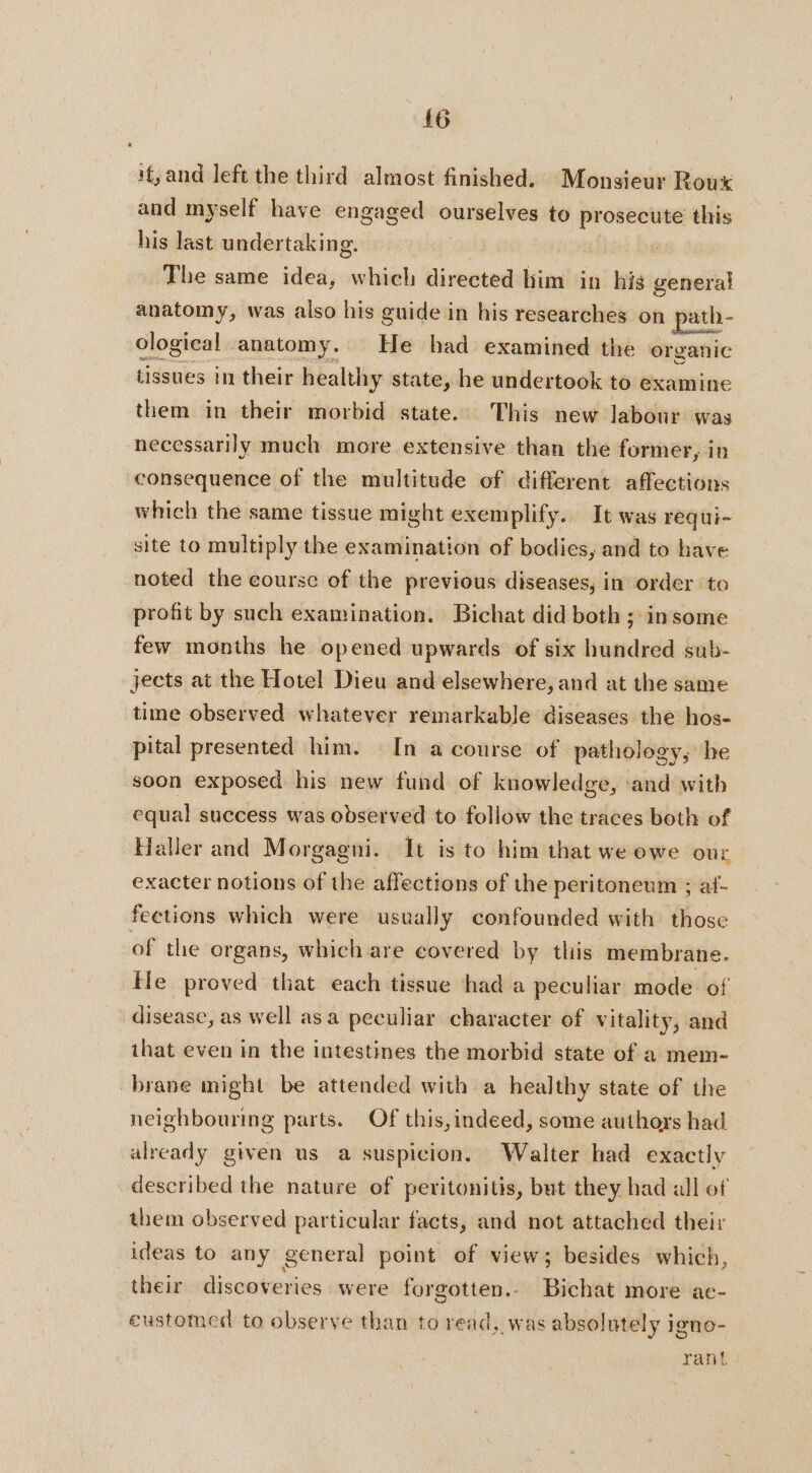 if, and left the third almost finished. Monsieur Roux and myself have engaged ourselves to prosecute this his last undertaking. The same idea, which directed him in his general anatomy, was also his guide in his researches on ath - ological | anatomy. He had examined the organic tissues in their healthy state, he undertook to examine them in their morbid state. This new labour was necessarily much more extensive than the former, in consequence of the multitude of different affections which the same tissue might exemplify... It was requi- site to multiply the examination of bodies, and to have noted the course of the previous diseases, in order to profit by such examination. Bichat did both ; insome few months he opened upwards of six hundred sub- jects at the Hotel Dieu and elsewhere, and at the same time observed whatever remarkable diseases the hos- pital presented him. In a course of pathology, he soon exposed his new fund of knowledge, ‘and with equal success was observed to follow the traces both of Haller and Morgagni. It is to him that we owe our exacter notions of the affections of the peritoneum ; af- feetions which were usually confounded with those of the organs, which are covered by this membrane. He proved that each tissue had a peculiar mode of disease, as well asa peculiar character of Vitality, and that even in the intestines the morbid state of a mem- brane might be attended with a healthy state of the neighbouring parts. Of this,indeed, some authors had already given us a suspicion. Walter had exactly described the nature of peritonitis, but they had all of them observed particular facts, and not attached their ideas to any general point of view; besides which, their discoveries were forgotten. Bichat more ae- eustomed to observe than to read, was absolutely igno- rant