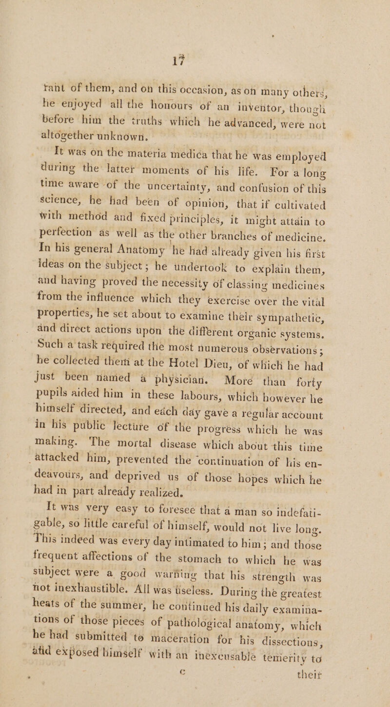rant of them, and on this occasion, as on many other, he enjoyed all the honours of an inventor, though before him the truths which he advanced, were not altogether unknown. | _ It was on the materia medica that he was employed during the latter moments of his life. For a long time aware of the uncertainty, and confusion of this science, he had been of Opinion, that if cultivated with method and fixed principles, it might attain to perfection as well as thie other branches of medicine. In his general Anatomy he had already given his first ideas on the subject; he undertook to explain them, and having proved the necessity of clässing medicines from the influence which they exercise over the vital properties, he set about to examine their sympathetic, and direct actions upon the different organic systems, Such a task required the most numerous observations ; he collected them at the Hotel Dieu, of which he had just been named a physician. More than forty pupils aided him in these labours, which however he himself directed, and edch day gave a regular account in his public lecture of the progress which he was making. The mortal disease which about this time attacked him, prevented the ‘continuation of his en- deavours, and deprived us of those hopes which he had in part already realized. | | | It was very easy to furesee that à man so indefaii- gable, so little careful of himself, would not live long. This indeed was every day intimated to him: and those frequent affections of the stomach to which he was subject were a good warning that his strength was not inexhaustible. All was useless. During the greatest heats of the summer, he continued his daily examina- tions of those pieces of pathological anatomy, which he had submitted te maceration for his dissections, atid exposed himself with an inexeusabla temerity to Cc their 7