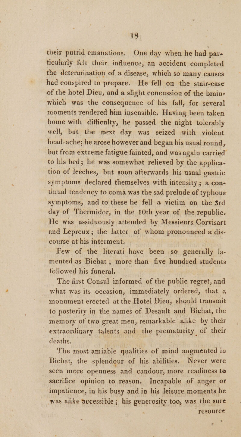 their putrid emanations. One day when he had pare ticularly felt their influence, an accident completed the determination of a disease, which so many causes had conspired to prepare. He fell on the stair-case of the hotel Dieu, and a slight concussion of the brain which was the consequence of his fall, for several moments rendered him insensible. Having been taken home with difficulty, he passed the night tolerably well, but the next day was seized with violent head-ache; he arose however and began his usual round, but from extreme fatigue fainted, and was again carried to his bed; he was somewhat relieved by the applica- tion of leeches, but soon afterwards his usual gastric symptoms declared themselves with intensity ; a con- tinual tendency to coma was the sad prelude of typhous — symptoms, and to these he fell a victim on the 8rd day of Thermidor, in the 10th year of the republic. He was assiduously attended by Messieurs Corvisart and Lepreux; the latter of whom ue a dis- course at his interment, Few of the literati have been so generally la- mented as Bichat ; more than five hundred students followed his funeral. | | The first Consul informed of thé public regret, and what was its occasion, immediately ordered, that a monument erected atthe Hotel Dieu, should transmit to posterity in the names of Desault and Bichat, the memory of two great men, remarkable alike by their extraordinary talents and the prematurity of their deaths. The most amiable qualities of he augmented in Bichat, the splendour of his abilities. Never were seen more openness and candour, more readiness to sacrifice opinion to reason. Incapable of anger or impatience, in his busy and in his leisure moments he -was alike accessible; his generosity too, was the sure resource * +
