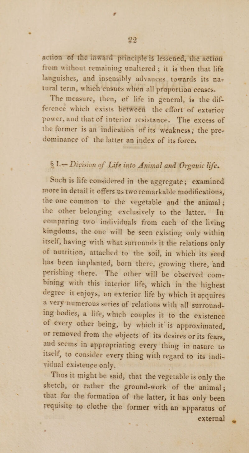action 6f the inward principle is lessened, the action from without remaining unaltered ; it is then that life languishes, and insensibly advances. towards its na- tural term, which ensues wlién all proportion ceases. The measure, then, of life in general, is the dif- ference which exists betWeëñ the effort of exterior power, and that of interior resistance. The excess of the former is an indication of its weakness; the pre- dominance of the latter an index of its force. | SL Division of Life into Animal and Organic life. Such is life considered in the aggregate; examined more in detail it offers us two remarkable modifications, the one common to the vegetable and the animal ; the other belonging exclusively to the latter. In eomparing two individuals from each of the living kingdoms, the one will be seen existing only within itself, having with what surrounds it the relations only of nutrition, attached to the soil, in which its seed has been implanted, born there, growing there, and perishing there. The other will be observed com- bining with this interior life, which in the highest degree it enjoys, an exterior life by which it acquires à Very numerous series of relations with all surround- ing bodies, a life, which couples it to the existence of every other being, by which it’ is approximated, or removed from the ebjects of its desires or its fears, aud seems in appropriating every thing in nature to itself, to consider every thing with regard to its indi- vidual existence only. . Thus it might be said, that the vegetable is only the sketch, or rather the ground-work of the animal ; that for the formation of the latter, it has only been requisite to clothe the former with an apparatus of external ¥