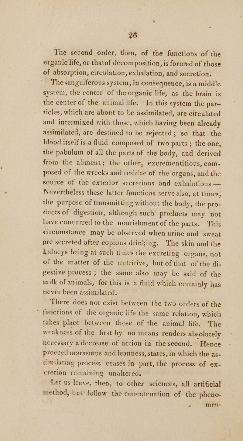 The second order, then, of the functions of the organic life, or thatof decomposition, is formed of those of absorption, circulation, exhalation, and secretion. Thesanguiferous system, in consequence, is a middle system, the center of the organic life, as the brain is the center of the animal life. In this system the par- ticles, which are about to be assimilated, are circulated and intermixed with those, which having been already assimilated, are destined to be rejected; so that the blood itself is a fluid composed of two parts ; the one, the pabulum of all the parts of the body, and derived from the aliment; the other, excrementitious, com- posed of the wrecks and residue of the organs, and the source of the exterior secretions and exhalations — Nevertheless these latter functions serve also, at times, the purpose of transmitting without the body, the pro- ducts of digestion, although such products may not bave concurred to the nourishment of the parts. This circumstance may be observed when urine and sweat are secreted after copious drinking. The skin and the kidneys being at such times the excreting organs, not of the matter of the nutritive, but of that of the di- gestive process ; the same also may be said of the inilk of animals, for this is a fluid which certainly has never been assimilated. 7 _ There does not exist between the two orders of the functions of the organic life the same relation, which takes place between those of the animal life. The w cakness ofthe first by no means renders absolutely necessary a decrease of action in the second. Hence proceed marasmus and leanness, states, in which the as- similating process ceases In part, the process of ex- cretion rema ining unaltered. Let us leave, then, to other sciences, all artificial method, but‘ follow the concatenation of the pheno- - men-