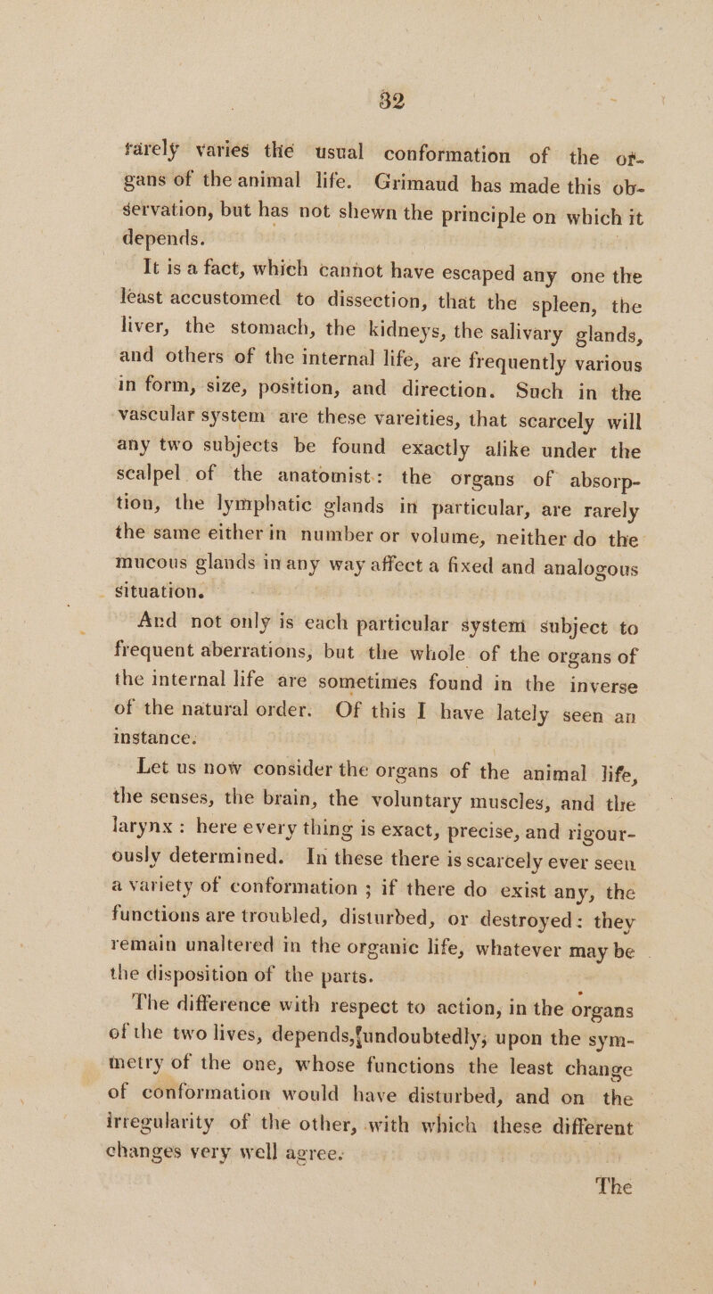 färelÿ varies thé usual conformation of the of. gans of the animal life. Grimaud has made this ob- servation, but has not shewn the principle on which it depends. | It is a fact, which cannot have escaped any one the least accustomed to dissection, that the spleen, the liver, the stomach, the kidneys, the salivary glands, and others of the internal life, are frequently various in form, size, position, and direction. Such in the vascular system are these vareities, that scarcely will any two subjects be found exactly alike under the scalpel of the anatomist: the organs of absorp- tion, the lymphatic glands in particular, are rarely the same either in number or volume, neither do the mucous glands in any way affect a fixed and analogous Situation. © | | Ard not only is each particular system subject to frequent aberrations, but the whole of the organs of the internal life are sometimes found in the inverse of the natural order. Of this I have lately seen an instance. : Let us now consider the organs of the animal life, the senses, the brain, the voluntary muscles, and tlre larynx : here every thing is exact, precise, and rigour- ously determined. In these there is scarcely ever seen a variety of conformation ; if there do exist any, the functions are troubled, disturbed, or destroyed: they remain unaltered in the organic life, whatever may be | the disposition of the parts. ; The difference with respect to action, in the organs of the two lives, depends,{undoubtedly; upon the sym- metry of the one, whose functions the least change of conformation would have disturbed, and on the irregularity of the other, with which these different changes very well agree, : The