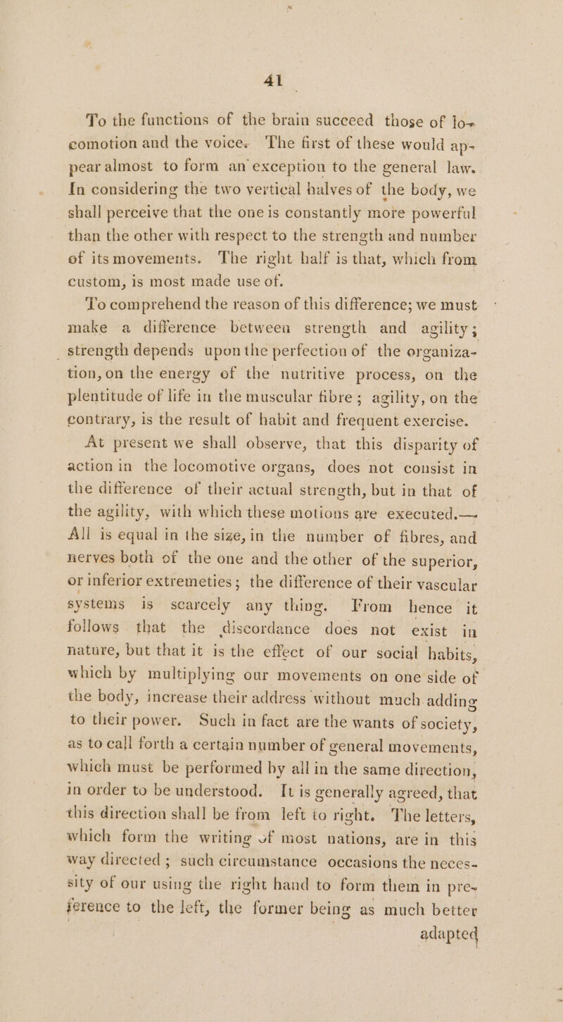 Al To the functions of the brain succeed those of lo+ comotion and the voice. The first of these would ap- pear almost to form an exception to the general law. In considering the two vertical halves of the body, we shall perceive that the one is constantly more powerful than the other with respect to the strength and number of itsmovements. The right half is that, which from custom, is most made use of. To comprehend the reason of this difference; we must make a difference between strength and agility; _ strength depends upon the perfection of the organiza- tion, on the energy of the nutritive process, on the plentitude of life in the muscular fibre ; agility, on the contrary, is the result of habit and frequent exercise. At present we shall observe, that this disparity of action in the locomotive organs, does not consist in the difference of their actual strength, but in that of the agility, with which these motions are executed.— All is equal in the sige, in the number of fibres, and nerves both of the one and the other of the superior, or inferior extremeties; the difference of their vascular syste is is scarcely any thing. From hence it follows that the discordance does nat exist in nature, but that it is the effect of our social habits, which by multiplying our movements on one side of the body, increase their address without much adding to their power. Such in fact are the wants of society, as to call forth a certain number of general movements, which must be performed by all in the same direction, in order to be understood. It is generally agreed, that this direction shall be from left to right. The letters, which form the writing of most nations, are in this way directed ; such circumstance occasions the neces- sity of our using the right hand to form them in pre- ference to the left, the former being as much better adapted