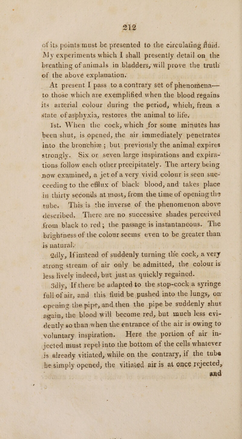 of its pointsmust be presented to the circulating fluid. My experiments which I shall presently detail on the breathing of animals in bladders, will prove the truth’ of the above explanation. At present I pass to acontrary sét of phenomena— to those which are exemplified when the blood regains its arterial colour during the period, which, from a state of asphyxia, restores the animal to life. Ist. When the cock, which for some minutes has been shut, is opened, the air immediately pénetrates into the bronchiæ ; but previously the animal expires strongly. Six or seven large inspirations and expira- tions follow each other precipitately. The artery being now examined, a jet of a very vivid colour is seen suc- ceeding to the efdux of black blood, and takes place in thirty seconds at most, from the time of opening the tube. This is the inverse of the phenomenon above described. There are no successive shades perceived from black to red; the passage is instantaneous. The brightness of the colour seems even to be greater than is natural. EUR Qdly, If instead of suddenly turning the cock, a very strong stream of air only be admitted, the colour is Jess lively indeed, but just as quickly regained. 3dly, If there be adapted to the stop-cock a syringe fall of air, and this fluid be pushed into the lungs, on opening the pipe, and then the pipe be suddenly shut again, the blood will become red, but much less evi- dently so than when the entrance of the air is owing to voluntary inspiration. Here the portion of air in- jected must repel into the bottom of the cells whatever js already vitiated, while on the contrary, if the tube be simply opened, the vitiated aix is at once rejected, and