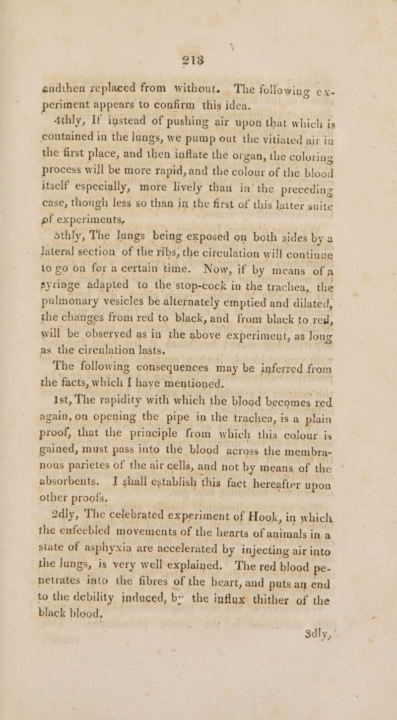 andthen replaced from without. The following ex- periment appears to confirm this idea. 4thly, If instead of pushing air upon that which is contained in the lungs, we pump out the vitiated air in the first place, and then inflate the organ, the coloring process will be more rapid, and the colour of the blood itself especially, more lively than in the preceding case, though less so than j in the first of this latter suite pf experiments, _ bthly, The lungs being exposed on both sides by a Jateral section of the ribs, the circulation wi ill continue to go on for a certain time. Now, if by means of a syringe adapted to the stop-cock in the trachea, the pulmonary vesicles be alternately emptied and dilated, the changes from red to black, and from black to red, will be observed as in the above experiment, as long as the circulation lasts. The following consequences may be inferred from the facts, which 1 have mentioned. Ist, The rapidity with which the blood becomes red again, on opening the pipe in the trachea, is a plain proof, that the principle from which this colour is gained, must pass into the blood across the membra- nous parietes of the air cells, and not by means of the absorbents. Ts shall establish this fact hereafter upon other proofs. adly, The celebrated experiment of Hook, in cae the enféebled movements of the hearts of animals i ina state of asphyxia are accelerated by injecting air into the Jungs, is very well explained. The red blood pe- netrates into the fibres of the heart, and puts an end to the debility induced, bs the influx thither of the black blood, 3dly,