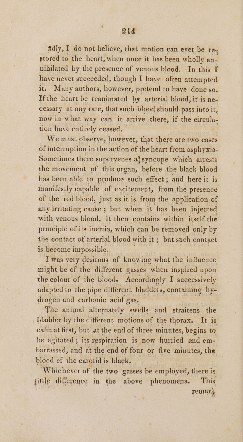 Sdly, I do not believe, that motion can ever be re. stored to the heart, when once it has been wholly an- nihilated by the presence of venous blood. In this I have never succeeded, though I have often attempted it. Many authors, however, pretend to have done 506 If the heart be reanimated by arterial blood, it is ne- cessary at any rate, that such blood should pass into it, now in what way can it arrive there, if the dress tion have entirely ceased. We must observe, however, that there are two cases of interruption in the action of the heart from asphyxia. Sometimes there supervenes aj syncope which arrests the movement of this organ, before the black blood has been able to produce such effect ; and here it is manifestly capable of excitement, from the presence of the red blood, just as it is from the application of any irritating cause ; but when it has been injected with venous blood, it then contains within itself the principle of its inertia, which can be removed only by the contact of ar terial blood with it ; but such contact is become impossible. ee ‘I was very desirous of knowing what the influence might be of the different gasses when inspired upon the colour of the blood. Accordingly I successively adapted to the pipe different bladders, PRE hy- drogen and carbonic acid gas, The animal alternately swells and straitens the _bladder by the different motions of the thorax. It is calm at first, but at the end of three minutes, begins to be agitated ; its respiration is now hurried and em- barrassed, a at the end of four or five minutes, the blood of the carotid i is black. “Whichever of the two gasses be employed, there is Jittle difference in the above phenomena. This à remark