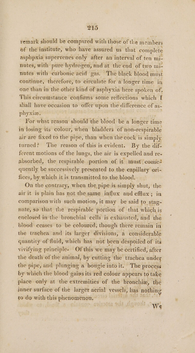 remark should be compared with those of the members of the institute, who have assured us that complete asphpxia supervenes only after an interval of ten mi- nutes, with pure hydrogen, and at the end of two mi- nutes with carbonic acid gas. The black blood must continue, therefore, to circulate for a longer time in one than in the other kind of asphyxia here spoken of, This circumstance confirms some reflections which I shall have occasion to offer upon the difference of as- phyxiæ. : For what reason should the blood be a longer time in losing its colour, when bladders of non- respirable air are fixed to the pipe, than when the cock is simply turned? ‘The reason of this is evident. By the dif- ferent motions of the lungs, the air is expelled and re. absorbed, the respirable -portion of it must conse2 quently be successively presented to the capillary ori- fices, by which it is transmitted to the blood. On the contrary, when the pipe is simply shut, the air it is plain has not the same influx and efflux; in comparison with such motion, it may be said to stag- nate, so that the respirable portion of that UE is enclosed in the bronchial cells is exhausted, and the blood ceases to be coloured, though there remain in the trachea and its larger divisions, a considerable guantity of fluid, which has not been despoiled ¢ of its vivifying principlee Of this we may be certified, after the death of the animal, , by cutting the trachea under the pipe, and plunging a bougie into it. The process by which the blood gains its red colour appears to take place only at the extremities of the bronchi, the inner surface of the larger aerial vessels, Nes nothing to do with = phenomenon. :