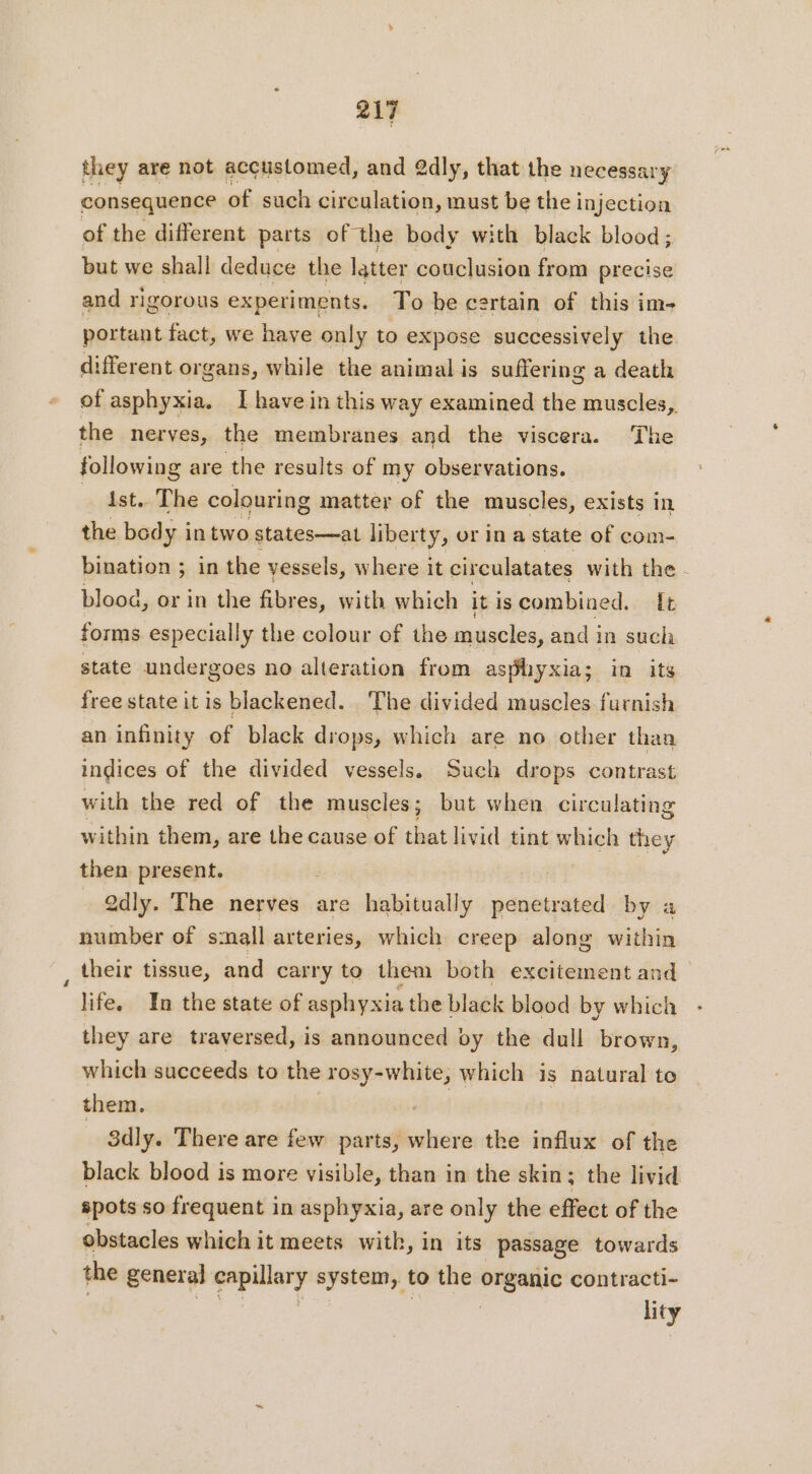 they are not acçustomed, and 2dly, that the necessary consequence of such circulation, must be the injection of the different parts of the body with black blood ; but we shall deduce the latter couclusion from precise and rigorous experiments. To be certain of this im- portant fact, we have only to expose successively the different organs, while the animal is suffering a death of asphyxia. I have in this way examined the muscles, the nerves, the membranes and the viscera. The following are the results of my observations. Ast. The colouring matter of the muscles, exists in the body in two states—at liberty, or ina state of com- bination ; in the vessels, where it circulatates with the - blood, or in the fibr es, with which itis combined. {+ forms especially the colour of the muscles, and in such state undergoes no alteration from asphyxia; in its free state it is blackened. The divided muscles furnish an infinity of black drops, which are no other than indices of the divided vessels. Such drops contrast with the red of the muscles; but when circulating within them, are the cause of cai livid tint which they then present. | 2dly. The nerves are habitually penetrated by a number of small arteries, which creep along within their tissue, and carry to them both excitement and life. In the state of asphyxia the black blood by which they are traversed, is announced by the dull brown, which succeeds to the ca which is natural to them. | 3dly. There are few parts, where the influx of the black blood is more visible, than in the skin; the livid spots so frequent in asphyxia, are only the effect of the obstacles which it meets with, in its passage towards the general play system, to the organic contracti- lity