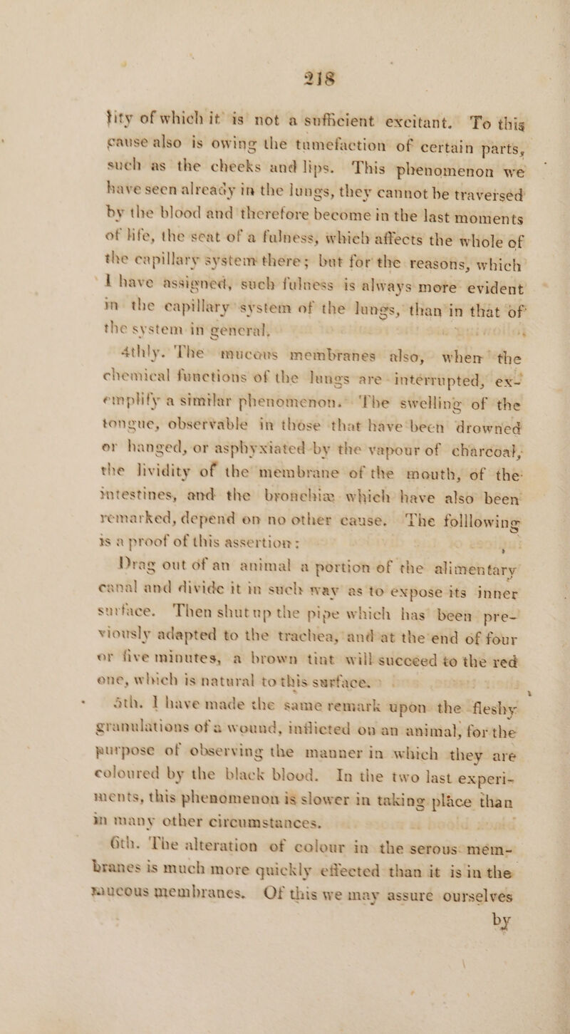 tity of which it is not a sufficient excitant, To this cause also is owing the tamefaction of certain parts, such as the cheeks and lips. This phenomenon we have seen already in the lungs, they cannot be traversed by the blood and therefore become in the last moments of hfe, the seat of a fulness, whieh affects the whole of the capillary system there; but for the reasons, which Lhave assigned, such fulness is alway s more evident in the eapillary system of the lungs, thani in n that of the system in general, | SEP HONG athly. The mucaus membranes also, when the chemical functions of the Jungs are: interrupted, ex- emplify a similar phenomenon. The swelling of the pr observable in those that have bech drowned or hanged, or asphyxiated-by the vapour of charcoal, the lividity of the membrane of the mouth, of the intestines, and the bronehiæ which have also béen remarked, depend en no other cause. The folllowing is a proof of this assertion: | ù 234 Drag out of an animal a portion of the alimentary anal and divide it in such way as to expose its inner surface. Then shutup the pipe which has’ been pre- viously adapted to the trachea, and'at the end of four or five minutes, a brown tint will succeed to the red one, which is natural to this surface: > Sth. Thave made the same remark upon the fleshy granulations of a wound, inflicted ov an animal, for the purpose of observing the manner in which they are coloured by the black blood. In the two last experi- ments, this phenomenon is slower in taking place than m many other circumstances. | Gth. The alteration of colour in the serous: meéem- branes is much more quickly effected than it isin the mucous membranes. Of this we may assure ourselves by
