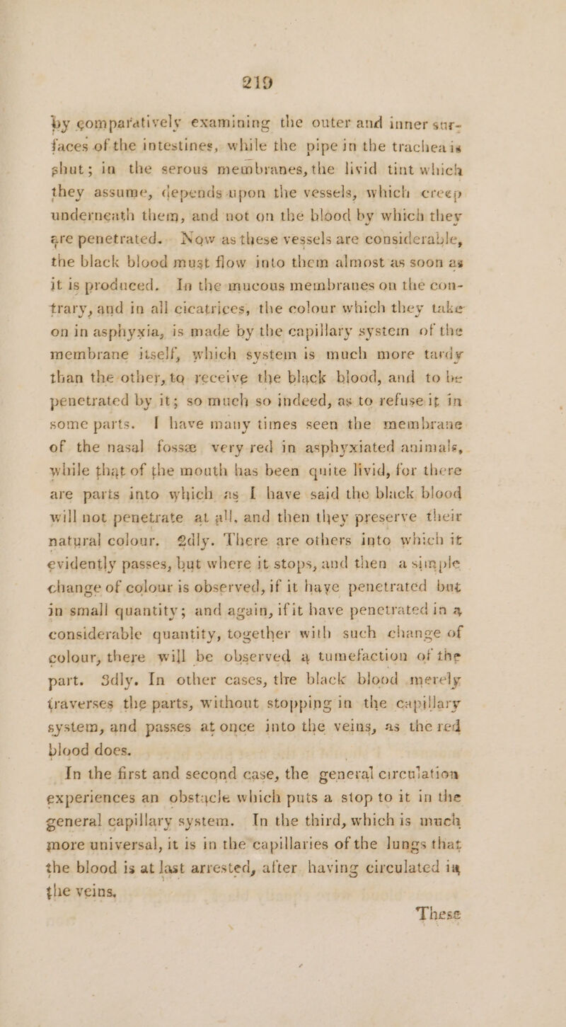 by comparatively examining the outer and inner sur- faces of the intestines, while the pipe in the trachea is shut; in the serous membranes, the livid tint which they assume, depends upon the vessels, which creep underneath them, and not on the blood by which they are penetrated.. Now as these vessels are considerable, the black blood must flow into them almost as soon as it is produced. In the mucous membranes on the con- trary, and in all cicatrices, the colour which they take on in asphyxia, is made by the capillary system of the membrane self, which system is much more tardy than the other, to receive the black blood, and to be penetrated by it; so much so indeed, as to refuseit in some parts. I have many times seen the membrane of the nasal fossæ very red in asphyxiated animals, while that of the mouth has been quite livid, for there are parts into which as I have said the black blood will not penetrate at all, and then they preserve their natural colour. edly. There are others into which it evidently passes, but where it stops, and then a simple change of colour is observed, if it haye penetrated bug in small quantity; and again, ifit have penetrated in 4 considerable quantity, together with such change of colour, there will be observed à tumefaction of the part. Sdly. In other cases, tlre black blood mevely traverses the parts, without stopping in the capillary system, and passes at once into the veins, as the red blood does. | In the first and second case, the general circulation experiences an obstacle which puts a stop to it in the general capillary system. In the third, whichis much more universal, it is in the capillaries of the lungs that the blood is at last arrested, after having circulated ia the veins, | These