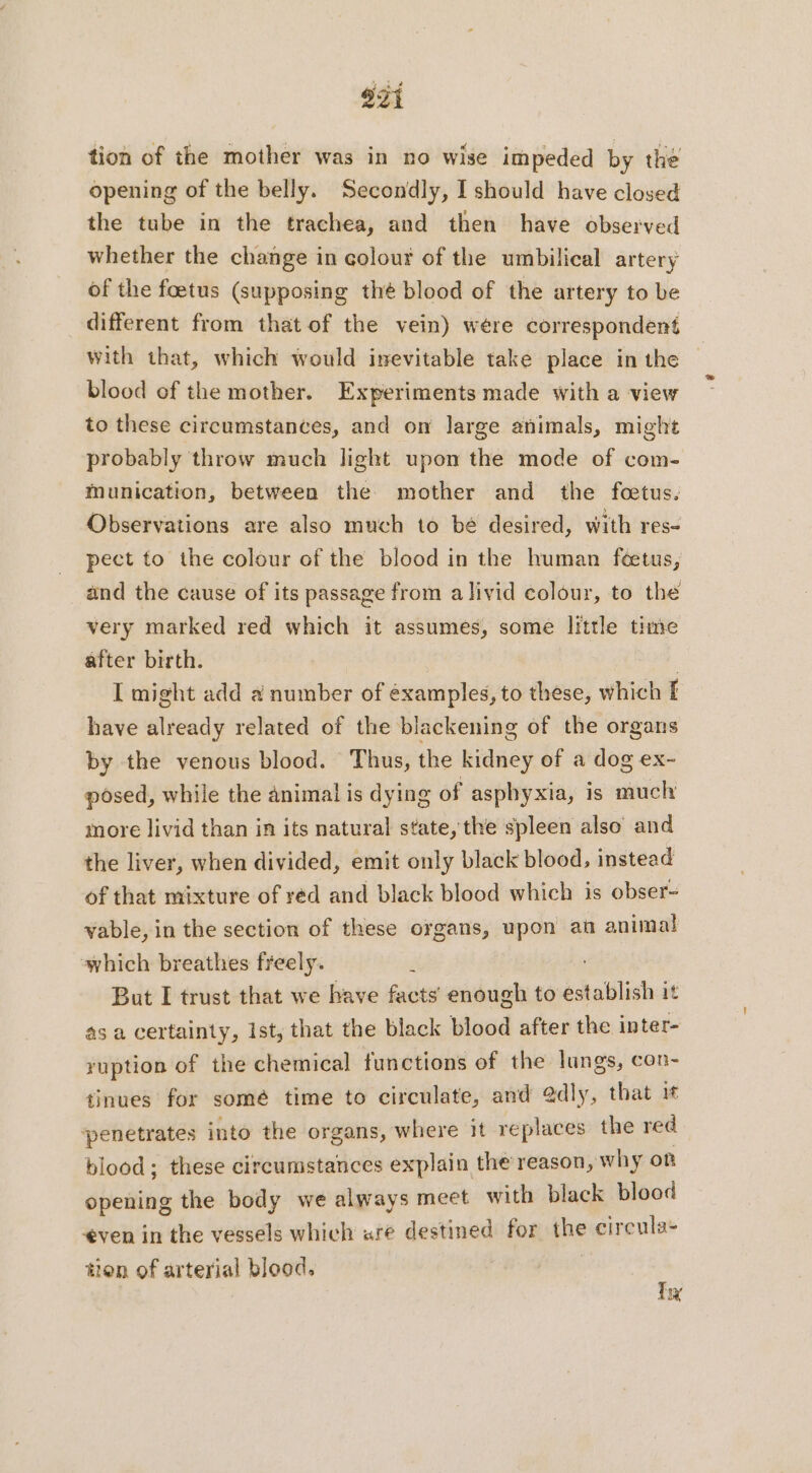 921 tion of the mother was in no wise impeded by the opening of the belly. Secondly, I should have closed the tube in the trachea, and then have observed whether the change in colour of the umbilical artery of the foetus (supposing thé blood of the artery to be different from that of the vein) were correspondent with that, which would inevitable take place in the blood of the mother. Experiments made with a view to these circumstances, and on large animals, might probably throw much light upon the mode of com- munication, between the mother and the fœtus. Observations are also much to bé desired, with res- pect to the colour of the blood in the human feetus, and the cause of its passage from alivid colour, to the very marked red which it assumes, some little time after birth. | I might add à number of éxamples, to these, which I have already related of the blackening of the organs by the venous blood. Thus, the kidney of a dog ex- posed, while the animal is dying of asphyxia, is much more livid than in its natural state, the spleen also and the liver, when divided, emit only black blood, instead of that mixture of red and black blood which is obser- vable, in the section of these organs, upon an animal which breathes freely. j But I trust that we have facts enough to establish it as a certainty, Ist, that the black blood after the inter- ruption of the chemical functions of the lungs, con- tinues for somé time to circulate, and 2dly, that it penetrates into the organs, where it replaces the red blood; these circumstances explain the reason, why on opening the body we always meet with black blood ven in the vessels which are destined for the circula- tien of arterial blood. Ty