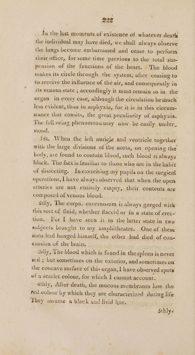 999 ba thre last moments of existence of whatevér deatla the individual may have died, we shall always observe ihe lungs become embarrassed and cease to perform their office, for some time previous to the total suse pension of the functions of the heart. The blood takes its circle through the system, after ceasing to to receive the influence of the air; and consequently in its venous state ; accordingly it must remain so in the organ in every case, although the circulation bemuch less evident, than in asphyxia, for it is in this circum- stance that cousits, the great peculiarity of asphyxia. ‘Phe following phenomena may now be easily under_ stood. Ist. ‘When the left auricle and ventricle iebethar with the large divisions of the aorta, on opening the body, are found to contain blood, such blood 16 always black. ‘The fact is familiar to those who are in the habit of dissecting. In exercising my pupils on the surgical operations, L have always observed that when the open arteries aré not entirely empty, their contents are composed of venous blood. | 2dly, The corpus cavernosum is always gorged with: this sort of fluid, whether flaccid or in a state of erec~’ tion. For EL: have seen it in the latter state in two’ subjects brought to my amphitheatre. One of these men had hanged himself, the other had died of con= eussion of the braim | sully, The blood which is found in the spleen is never wed ; but sometimes on the exterior, and sometimes on the concave surface of this organ, | have obser ved spots of a scarlet colour, for which 1 cannot account. atlily y, After death, the mucous membranes lose the- ted colour by which they are characterized during life bey assume a black and livid hue. &amp;thlys
