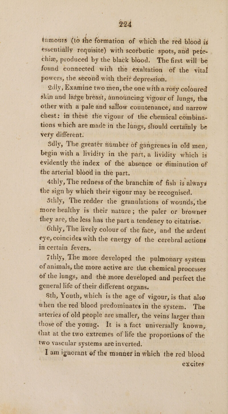 tumours (to die ‘forihation’ of which the red blood ig essentially requisite) with scorbutic spots, and pete- chiæ, produced by the black blood: The first will be found connected with the exaltation of the vital powers, the second with theit depression. Qdly, Examine two men, the one with a: rosy coloured skin and lafge breast, announcing vigour of lungs, the other with a pale and sallow countenance, and narrow chest: in these the vigour of the chemical combina- tions which are made ia the lungs, should certainly be very different. Sdly, The greatér Humber of gangrenes in old men, begin with a lividity in the part, a lividity which is evidently the index of the absence or diminution of the arterial blood in the part. | à athly, The redness of the branchiæ of fish is always the sign by which their vigour may be recognised. Sthly, The redder the granulations of wounds, the more healthy is their nature; the paler or browner they are, the Jess has the part a tendency to citatrise. Othly, The lively colour of the face, and the ardent eye, coincides with the energy of the cerebral actions in certain fevers. zthly, The more developed the pulmonary system of animals, the more active are the chemical processes of the lungs, and the more devéloped and perfect the general life of their different organs. 8th, Youth, which is the age of vigour, is that also when the red blood predominates in the system. The arteries of old people are smaller, the veins larger than those of the young. It is a fact universally known, that at the two extremes of life the proportions of the two vascular systems are inverted. Tam ignorant of the manner in which the red blood excites