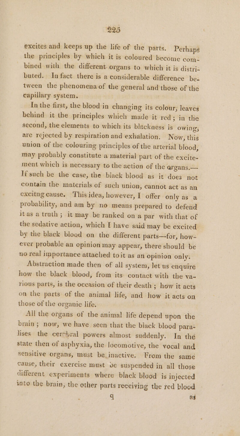excites and keeps up the life of the parts. Perhaps the principles by which it is coloured become com- bined with the different organs to which it is distri: buted. In fact there is a considerable difference be. tween the phenomena of the general and those of the capillary system. In the first, the blood in changing its colour; leaves behind it the principles which made it red; in the second, the elements to which its blackness is owing; are rejected by respiration and exhalation. Now; this union of the colouring principles of the arterial blood, may probably constitute a material part of the excites ment which is necessary to the action of the argans.—. Tf such be the case, the black blood as it does not contain the materials of such union, cannot act as an excitng cause. This idea, however, I offer only as a probability, and am by no means prepared to defend itas a truth; it may be ranked on a par with that of the sedative action, which I have said may be excited by the black blood on the different parts—for, how- ever probable an opinion may appear, there should be no real importance attached toit as an opinion only: Abstraction made then of all system, let us enquire how the black blood, from its contact with the va- rious parts, is the occasion of their death ; how it acts on the parts of the animal life, and how it acts on those of the organic life. | All the organs of the animal life depend upon the brain; now, we have seen that the black blood para lises the cercbral powers almost suddenly. In thé state then of asphyxia, the locomotive, the vocal and sensitive organs, must be inactive. From the same cause, their éxercise must ve suspended in all those different experiments where black blood is injected into the brain, the other parts receiving the red blood q aS
