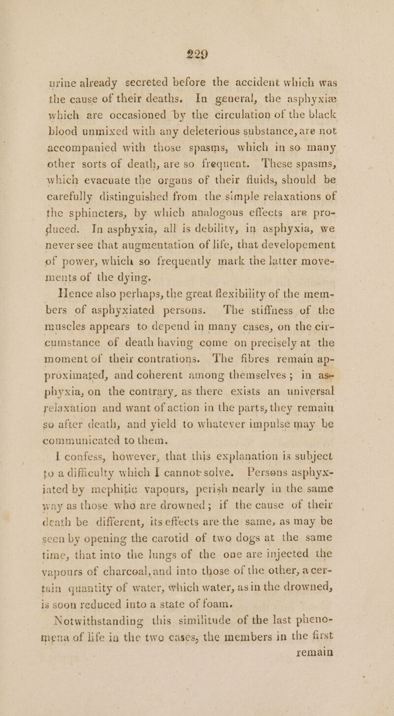 urine already secreted before the accident which was the cause of their deaths. In general, the asphyxiæ which are occasioned by the circulation of the black blood unmixed with any deleterious substance, are not accompanied with those spasms, which in so many other sorts of death, are so frequent. These spasms, which evacuate the organs of their fluids, should be carefully distinguished from the simple relaxations of the sphincters, by which analogous effects are pro- duced. In asphyxia, all is debility, in asphyxia, we never see that augmentation of life, that developement of power, which so frequently mark the latter move- ments of the dying. | Hence also perhaps, the great flexibility of the mem- bers of asphyxiated persons. The stiffness of the muscles appears to depend in many cases, on the cir- cumstance of death having come on precisely at the moment of their contrations. The fibres remain ap- proximated, and coherent among themselves ; in ase phyxia, on the contrary, as there exists an universal relaxation and want of action in the parts, they remain so after death, and yield to whatever impulse may be communicated to them. 1 confess, however, that this explanation is subject to a difficulty which I cannot solve. Persons asphyx- jated by mephitic vapours, perish nearly in the same way as those who are drowned; if the cause of their death be different, its effects are the same, as may be seen by opening the carotid of two dogs at the same time, that into the Jungs of the one are injected the vapours of charceal,and into those of the other, a cer- tain quantity of water, which water, asin the drowned, is soon reduced into a state of foam. Notwithstanding this similitude of the last pheno- mena of life in the two cases, the members in the first remain